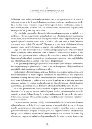 La educación al alcance de todas y todos los niños, niñas,
adolescentes y jóvenes migrantes. Desafíos y alternativas
19
había doce niños y al siguiente ocho: cuatro se fueron intempestivamente. Al maestro,
naturalmente, no le dio tiempo de hacer un papel, una boleta: ahí hay algo que se pierde.
En la medida en que el maestro tenga el nombre, por lo menos puede avisar, puede su-
birlo al Sinacem; sería ideal que todas las escuelas donde hay niños que viajan tuvieran
ese registro. Creo que es muy importante.
Por otro lado, regresando a los contenidos, cuando pensamos en actividades con
contenidos relevantes, pertinentes y significativos para estas infancias con una miranda
intercultural, insisto en la diversidad textual, pero también en esto de ponerse trabajo, del
aprendizaje autónomo que mencionaba la maestra Lydia. Los niños le dicen: “Maestra,
¿me puedo poner trabajo? Ya terminé”. Ellos solos se ponen tarea. ¿Qué tipo de labor se
asignan? Lo que han interiorizado a lo largo de esta escolarización fragmentada.
Algo en lo cual he insistido es en la sensibilización pedagógica; que está asociada con
lo que planteaban ambos profesores sobre el tema de la sensibilización. Formar al pro-
fesorado para que asuma, si no la pedagogía del caracol, de la lentitud de la que hablaba
hace unos años Zavalloni, sí una potente escucha, un acercamiento y una posibilidad de
que estas niñas y niños se asuman como sujetos de aprendizaje.
Creo que ahí hay un reto: ¿en qué medida yo me asumo como sujeto de aprendizaje?
Eso me permite seguir aprendiendo. Como la situación de asignarse trabajo, esta idea que
ya está ahí, esta impronta que posibilita aprender.
En la imagen 1.2 se muestra una actividad donde un niño se pone trabajo: se ve cómo
resuelve la suma que él mismo se puso y cómo aún no ha desarrollado esta importante
noción de la suma y el trabajo con el sistema decimal de manera adecuada; pero se puede
apreciar está planteando el problema: eso permite al profesor o a la profesora identificar
por dónde trabajar. Creo que da muchas alternativas. Este niño también estaba trabajando
cuestiones de geometría y lo hace de manera adecuada contando las caras del cubo.
Otro reto que vemos –en función de lo que nos plantean los profesores y de lo que
hemos vivido a lo largo de los años en el trabajo con familias jornaleras– es la mirada del
docente, la mirada de la profesora, del profesor, del educador, del asesor, del tutor, como
le llamemos, ya sea en el Consejo Nacional de Fomento Educativo (Conafe) o en la Secre-
taría de Educación.
Encontramos que, antes de trabajar en estas realidades, el fenómeno era descono-
cido para la mayoría de los docentes, que aspira a una escuela ideal, lo cual no siempre
sucede. Las escuelas que nos presentaron ambos profesores son más o menos lo que se
parece en términos de imagen a la escuela, pero para un gran número de estas familias a
lo largo y ancho del territorio no son así. Podemos ver distintas escuelas. En Sinaloa, hay
algunas muy elegantes, muy bonitas; hay otras a la orilla del surco, pero este fenómeno es
 