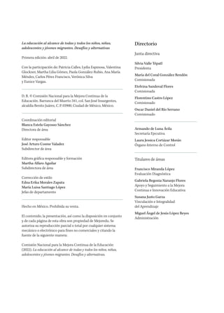 La educación al alcance de todas y todos los niños, niñas,
adolescentes y jóvenes migrantes. Desafíos y alternativas
Primera edición: abril de 2022.
Con la participación de: Patricia Calles, Lydia Espinosa, Valentina
Glockner, Martha Lilia Gómez, Paola González-Rubio, Ana María
Méndez, Carlos Pérez Francisco, Verónica Silva
y Eunice Vargas.
D. R. © Comisión Nacional para la Mejora Continua de la
Educación. Barranca del Muerto 341, col. San José Insurgentes,
alcaldía Benito Juárez, C.P. 03900, Ciudad de México, México.
Coordinación editorial
Blanca Estela Gayosso Sánchez
Directora de área
Editor responsable
José Arturo Cosme Valadez
Subdirector de área
Editora gráfica responsable y formación
Martha Alfaro Aguilar
Subdirectora de área
Corrección de estilo
Edna Erika Morales Zapata
María Luisa Santiago López
Jefas de departamento
Hecho en México. Prohibida su venta.
El contenido, la presentación, así como la disposición en conjunto
y de cada página de esta obra son propiedad de Mejoredu. Se
autoriza su reproducción parcial o total por cualquier sistema
mecánico o electrónico para fines no comerciales y citando la
fuente de la siguiente manera:
Comisión Nacional para la Mejora Continua de la Educación
(2022). La educación al alcance de todas y todos los niños, niñas,
adolescentes y jóvenes migrantes. Desafíos y alternativas.
Directorio
Junta directiva
Silvia Valle Tépatl
Presidenta
María del Coral González Rendón
Comisionada
Etelvina Sandoval Flores
Comisionada
Florentino Castro López
Comisionado
Oscar Daniel del Río Serrano
Comisionado
Armando de Luna Ávila
Secretaría Ejecutiva
Laura Jessica Cortázar Morán
Órgano Interno de Control
Titulares de áreas
Francisco Miranda López
Evaluación Diagnóstica
Gabriela Begonia Naranjo Flores
Apoyo y Seguimiento a la Mejora
Continua e Innovación Educativa
Susana Justo Garza
Vinculación e Integralidad
del Aprendizaje
Miguel Ángel de Jesús López Reyes
Administración
 