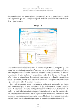 La educación al alcance de todas y todos los niños, niñas,
adolescentes y jóvenes migrantes. Desafíos y alternativas
20
desconocido; de ahí que nosotros hayamos encontrado como un reto relevante capitali-
zar la experiencia que tiene cada profesor y cada profesora, como comentaban la maestra
Silvia y los profesores.
Imagen 1.2
En la medida en que el docente escribe su experiencia y la difunde, comparte “qué hice
yo, qué me funcionó, qué puedo hacer”; creo que eso no lo hemos fortalecido suficiente.
Nosotros publicamos dos textos –Maestros que abren caminos y Memorias de mesa en
contextos de pobreza y exclusión– y ambos tienen textos de profesores y profesoras de
niñas y niños. La idea es hablar del fenómeno entre pares, no va dirigido a académicos;
uno de los libros se presentó en un rancho de plátano en Coahuayana porque va dirigido
a que los otros docentes de la zona lo conozcan.
Esta realidad es ajena para el profesorado, y aquí retomo los desafíos, los agrupo
como los hicieron Lydia y Carlos. Por un lado, lo que corresponde al Sistema Educativo
Nacional, ayudarnos a pensar el multigrado, la diversidad de cultura, la diversidad de
niveles y la cantidad de estudiantes, es algo a lo que el SEN tiene que dar respuesta. Por
otro, hay una condición asociada con estas poblaciones: la movilidad, la movilidad como
base, como punto de arranque para pensar estas poblaciones. En el caso que presentó el
maestro Carlos se retomaba la falta de tiempo de los padres, madres o cuidadores.
 