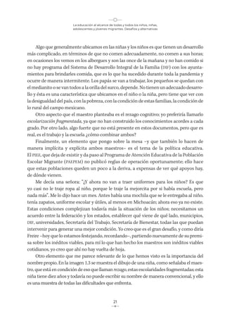 La educación al alcance de todas y todos los niños, niñas,
adolescentes y jóvenes migrantes. Desafíos y alternativas
21
Algo que generalmente ubicamos en las niñas y los niños es que tienen un desarrollo
más complicado, en términos de que no comen adecuadamente, no comen a sus horas;
en ocasiones los vemos en los albergues y son las once de la mañana y no han comido si
no hay programa del Sistema de Desarrollo Integral de la Familia (DIF) con los ayunta-
mientos para brindarles comida, que es lo que ha sucedido durante toda la pandemia y
ocurre de manera intermitente. Los papás se van a trabajar, los pequeños se quedan con
el medianito o se van todos a la orilla del surco, depende. No tienen un adecuado desarro-
llo y ésta es una característica que ubicamos en el niño o la niña, pero tiene que ver con
la desigualdad del país, con la pobreza, con la condición de estas familias, la condición de
lo rural del campo mexicano.
Otro aspecto que el maestro planteaba es el rezago cognitivo; yo preferiría llamarlo
escolarización fragmentada, ya que no han construido los conocimientos acordes a cada
grado. Por otro lado, algo fuerte que no está presente en estos documentos, pero que es
real, es el trabajo y la escuela ¿cómo combinar ambos?
Finalmente, un elemento que pongo sobre la mesa –y que también lo hacen de
manera implícita y explícita ambos maestros– es el tema de la política educativa.
El PIEE, que deja de existir y da paso al Programa de Atención Educativa de la Población
Escolar Migrante (PAEPEM) no publicó reglas de operación oportunamente; ello hace
que estas poblaciones queden un poco a la deriva, a expensas de ver qué apoyos hay,
de dónde vienen.
Me decía una señora: “¿Y ahora no van a traer uniformes para los niños? Es que
yo casi no le traje ropa al niño, porque le traje la mejorcita por si había escuela, pero
nada más”. Me lo dijo hace un mes. Antes había una mochila que se le entregaba al niño,
tenía zapatos, uniforme escolar y útiles, al menos en Michoacán; ahora eso ya no existe.
Estas condiciones complejizan todavía más la situación de los niños; necesitamos un
acuerdo entre la federación y los estados, establecer qué viene de qué lado, municipios,
DIF, universidades, Secretaría del Trabajo, Secretaría de Bienestar, todas las que puedan
intervenir para generar una mejor condición. Yo creo que es el gran desafío, y como diría
Freire –hoy que lo estamos festejando, recordando–, partiendo nuevamente de su premi-
sa sobre los inéditos viables, para mí lo que han hecho los maestros son inéditos viables
cotidianos, yo creo que ahí no hay vuelta de hoja.
Otro elemento que me parece relevante de lo que hemos visto es la importancia del
nombre propio. En la imagen 1.3 se muestra el dibujo de una niña, como señalaba el maes-
tro, que está en condición de eso que llaman rezago, estas escolaridades fragmentadas; esta
niña tiene diez años y todavía no puede escribir su nombre de manera convencional, y ello
es una muestra de todas las dificultades que enfrenta.
 