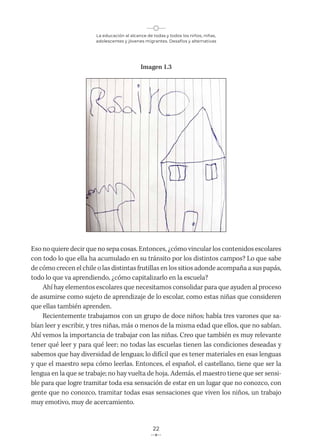 La educación al alcance de todas y todos los niños, niñas,
adolescentes y jóvenes migrantes. Desafíos y alternativas
22
Imagen 1.3
Eso no quiere decir que no sepa cosas. Entonces, ¿cómo vincular los contenidos escolares
con todo lo que ella ha acumulado en su tránsito por los distintos campos? Lo que sabe
de cómo crecen el chile o las distintas frutillas en los sitios adonde acompaña a sus papás,
todo lo que va aprendiendo, ¿cómo capitalizarlo en la escuela?
Ahí hay elementos escolares que necesitamos consolidar para que ayuden al proceso
de asumirse como sujeto de aprendizaje de lo escolar, como estas niñas que consideren
que ellas también aprenden.
Recientemente trabajamos con un grupo de doce niños; había tres varones que sa-
bían leer y escribir, y tres niñas, más o menos de la misma edad que ellos, que no sabían.
Ahí vemos la importancia de trabajar con las niñas. Creo que también es muy relevante
tener qué leer y para qué leer; no todas las escuelas tienen las condiciones deseadas y
sabemos que hay diversidad de lenguas; lo difícil que es tener materiales en esas lenguas
y que el maestro sepa cómo leerlas. Entonces, el español, el castellano, tiene que ser la
lengua en la que se trabaje; no hay vuelta de hoja. Además, el maestro tiene que ser sensi-
ble para que logre tramitar toda esa sensación de estar en un lugar que no conozco, con
gente que no conozco, tramitar todas esas sensaciones que viven los niños, un trabajo
muy emotivo, muy de acercamiento.
 