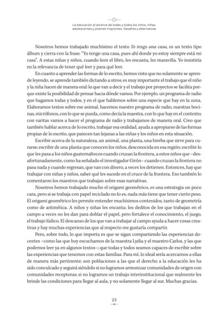 La educación al alcance de todas y todos los niños, niñas,
adolescentes y jóvenes migrantes. Desafíos y alternativas
23
Nosotros hemos trabajado muchísimo el texto Yo tengo una casa, es un texto tipo
álbum y cierra con la frase: “Yo tengo una casa, pues ahí donde yo estoy siempre está mi
casa”. A estas niñas y niños, cuando leen el libro, les encanta, les maravilla. Yo insistiría
en la relevancia de tener qué leer y para qué leer.
En cuanto a aprender las formas de lo escrito, hemos visto que no solamente se apren-
de leyendo, se aprende también dictando a otros; es muy importante el trabajo que el niño
y la niña hacen de manera oral: lo que van a decir y el trabajo por proyectos se facilita por-
que existe la posibilidad de pensar hacia dónde vamos. Por ejemplo, un programa de radio
que hagamos todas y todos, y en el que hablemos sobre una especie que hay en la zona.
Elaboramos textos sobre ese animal, hacemos nuestro programa de radio, nuestras boci-
nas, micrófonos, con lo que se pueda, como decía la maestra, con lo que hay en el contexto;
con varitas vamos a hacer el programa de radio y trabajamos de manera oral. Creo que
también hablar acerca de lo escrito, trabajar esa oralidad, ayuda a apropiarse de las formas
propias de lo escrito, que parecen tan lejanas a las niñas y los niños en esta situación.
Escribir acerca de la naturaleza, un animal, una planta, una hierba que sirve para cu-
rarse; escribir de una planta que conocen los niños, desconocida en esa región; escribir lo
que les pasa a los niños guatemaltecos cuando cruzan la frontera, a estos niños que –des-
afortunadamente, como ha señalado el investigador Girón– cuando cruzan la frontera no
pasa nada y cuando regresan, que van con dinero, a veces los detienen. Entonces, hay que
trabajar con niñas y niños, saber qué les sucede en el cruce de la frontera. Eso también lo
comentaron los maestros que trabajan sobre esas narrativas.
Nosotros hemos trabajado mucho el origami geométrico, es una estrategia un poco
cara, pero si se trabaja con papel reciclado no lo es, nada más tiene que tener cierto peso.
El origami geométrico les permite entender muchísimos contenidos, tanto de geometría
como de aritmética. A niños y niñas les encanta; los deditos de los que trabajan en el
campo a veces no les dan para doblar el papel, pero fortalece el conocimiento, el juego,
el trabajo lúdico. El descanso de los que van a trabajar al campo ayuda a hacer cosas crea-
tivas y hay muchas experiencias que al respecto me gustaría compartir.
Pero, sobre todo, lo que importa es que se sigan compartiendo las experiencias do-
centes –como las que hoy escuchamos de la maestra Lydia y el maestro Carlos, y las que
podemos leer ya en algunos textos–; que todas y todos seamos capaces de escribir sobre
las experiencias que tenemos con estas familias. Para mí, lo ideal sería acercarnos a ellas
de manera más pertinente; son poblaciones a las que el derecho a la educación les ha
sido conculcado y seguirá siéndolo si no logramos armonizar comunidades de origen con
comunidades receptoras; si no logramos un trabajo interinstitucional que realmente les
brinde las condiciones para llegar al aula, y no solamente llegar al sur. Muchas gracias.
 