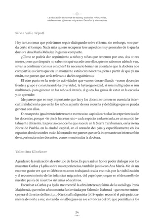 La educación al alcance de todas y todos los niños, niñas,
adolescentes y jóvenes migrantes. Desafíos y alternativas
24
Silvia Valle Tépatl
Hay tantas cosas que podríamos seguir dialogando sobre el tema, sin embargo, nos que-
da corto el tiempo. Nada más quiero recuperar tres aspectos muy generales de lo que la
doctora Ana María Méndez Puga nos comparte.
¿Cómo se podría dar seguimiento a niños y niñas que tenemos por uno, dos o tres
meses, pero que después no sabemos qué sucede con ellos, que no sabemos adónde van,
si van a continuar con sus estudios? Es necesario tomar en cuenta lo que la doctora nos
compartía; es cierto que en un momento están con nosotros, pero a partir de que ya no
están, me parece que sería relevante darles seguimiento.
El otro punto es la serie de actividades que vamos desarrollando –como docentes
frente a grupo y considerando la diversidad, la heterogeneidad, si son multigrados o son
multinivel– para generar en los niños el interés, el gusto, las ganas de estar en la escuela
y de aprender.
Me parece que es muy importante que las y los docentes tomen en cuenta la inter-
culturalidad en la que están los niños; a partir de esa escucha y del diálogo que se pueda
generar con ellos.
Otro aspecto igualmente interesante es rescatar, capitalizar todas las experiencias de
los docentes, porque –lo decía hace un rato– cada espacio, cada escuela, es un mundo to-
talmente diferente. Es preciso conocer lo que sucede en la Sierra Tarahumara, en la Sierra
Norte de Puebla, en la ciudad capital, en el corazón del país y específicamente en los
espacios donde ustedes están laborando; me parece que sería interesante un intercambio
de experiencia entre docentes, como mencionaba la doctora.
Valentina Glockner
Agradezco la realización de este tipo de foros. Es para mí un honor poder dialogar con los
maestros Carlos y Lydia sobre sus experiencias, también junto con Ana María. Me da un
enorme gusto ver que en México estamos trabajando cada vez más por la visibilización
y el reconocimiento de las infancias migrantes, del papel que juegan en el desarrollo de
nuestro país y de nuestros sistemas educativos.
Escuchar a Carlos y a Lydia me recordó la obra interesantísima de la socióloga Irena
Majchrzak, que en los años sesenta fue invitada por Salomón Nahmad –que en ese enton-
ces era el director del Instituto Nacional Indigenista (INI)– quien recorrió el país práctica-
mente de norte a sur, visitando los albergues en ese entonces del INI, que permitían a los
 