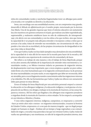 La educación al alcance de todas y todos los niños, niñas,
adolescentes y jóvenes migrantes. Desafíos y alternativas
25
niños de comunidades rurales y rancherías fragmentadas tener un albergue para asistir
a la escuela y ver cumplido su derecho a la educación.
Irena, una socióloga con una sensibilidad enorme, con un compromiso muy grande,
desarrolló el Método de alfabetización por el nombre propio, mencionado por la doctora
Ana María. Una de las grandes riquezas que tiene el sistema educativo son justamente
las y los maestros con quienes contamos en el país, que realizan una labor superdedicada,
supersensible, y realmente establecen lazos no sólo de colaboración, de interaprendi-
zaje y de afecto con sus comunidades y con los niños a los que reciben, sino que tienen
la capacidad de ir un poquito más allá para entender e incorporar a niñas y niños que se
acercan a las aulas, tratar de entender sus necesidades, sus circunstancias de vida, res-
ponder a los retos de su movilidad y de las propias circunstancias de desigualdad en las
que estas vidas se desarrollan.
Creo que Carlos y Lydia nos han dado ejemplos muy alentadores de esta sensibilidad,
de la capacidad de ir más allá de los muros de la escuela para hacer de la escuela y del
proceso educativo una experiencia de construcción de comunidad y de lazos.
Me refiero a su trabajo de esta manera y cito el trabajo de Irena Majchrzak, porque
en los años sesenta ella hablaba de la importancia de entender estos movimientos y co-
munidades rurales, y en México tenemos todavía un panorama de migración interna,
de desplazamiento rural muy importante, que a veces empieza a quedar un poco subsu-
mido frente a la crisis humanitaria que es la migración centroamericana o la de personas
de otras nacionalidades; con justa razón, es una migración que debe ser reconocida, debe
ser atendida, pero a veces fragmenta nuestro conocimiento sobre las migraciones internas
y las infantiles. Por ello, las herramientas que Carlos y Lydia nos ofrecen son sumamente
útiles para pensar en estas últimas.
Evoco el trabajo de Irena Majchrzak por una anécdota personal: empecé a conocer
la educación en los albergues indígenas y la educación indígena y rural gracias a la ins-
piración de sus libros y me dirigía a trabajar en la montaña de Guerrero, en las zonas tla-
paneca y mixteca. Ahí los niños que llegaban a los albergues eran migrantes jornaleros
o migraban desde la montaña de Guerrero a otros estados. Yo los empecé a acompañar
en sus tránsitos a Morelos y Sinaloa.
Y esos niños migrantes internos, indígenas, campesinos, se empezaron a convertir
–hace ya veinte años más o menos– en migrantes internacionales, cruzaron la frontera
de Estados Unidos, empezaron a ir a ese país de manera irregular –que no ilegal porque
ningún ser humano es ilegal–. Estaban ahí un tiempo y luego regresaban a sus comuni-
dades de origen, a escuelas muy parecidas a las que nos retratan Carlos y Lydia; traían de
vuelta sus aprendizajes y sus enseñanzas, no sólo de la migración jornalera interna, sino
 