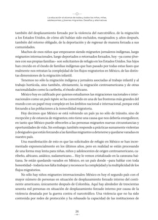 La educación al alcance de todas y todos los niños, niñas,
adolescentes y jóvenes migrantes. Desafíos y alternativas
26
también del desplazamiento forzado por la violencia del narcotráfico, de la migración
a los Estados Unidos, de cómo ahí habían sido excluidos, marginados; y, años después,
también del retorno obligado, de la deportación y de regresar de manera forzada a sus
comunidades.
Muchos de esos niños que empezaron siendo migrantes jornaleros indígenas, luego
migrantes internacionales, luego deportados o retornados forzados, hoy –ya como jóve-
nes con sus propias familias– son solicitantes de refugio en los Estados Unidos. Sus hijos
han crecido en el éxodo de familias indígenas que han pasado por todas estas fases que
realmente nos retratan la complejidad de los flujos migratorios en México, de las distin-
tas dimensiones de la migración infantil.
Tenemos no sólo la migración indígena y jornalera asociadas al trabajo infantil y al
trabajo hortícola, sino también, obviamente, la migración centroamericana y de otras
nacionalidades como la caribeña, el éxodo africano.
México hoy es calificado por quienes estudiamos las migraciones nacionales e inter-
nacionales como un país tapón: se ha convertido en una de las fronteras más grandes del
mundo con un papel muy complejo en los ámbitos nacional e internacional, porque está
forzando a las poblaciones a la inmovilidad migratoria.
Hoy decimos que México se está volviendo un país ya no sólo de tránsito, sino de
recepción y de estancia de migrantes; esto tiene una causa que nos debería enorgullecer,
en tanto que México puede ofrecerles a las personas migrantes nuevas circunstancias y
oportunidades de vida. Sin embargo, también responde a prácticas sumamente violentas
ydesigualesqueestánforzandoalasfamiliasmigrantesadetenerseyquedarsevaradasen
nuestro país.
Una manifestación de esto es que las solicitudes de refugio en México se han incre-
mentado exponencialmente en los últimos años, pero en realidad se están procesando
de una forma muy lenta para niñas, niños y adolescentes de origen centroamericano, ca-
ribeño, africano, asiático, sudamericano… Hoy lo vemos cristalizado en la caravana hai-
tiana. Se están quedando varados en México, en un país donde –para hablar con toda
honestidad– todavía nos falta trabajar y reconocer la complejidad y la multiplicidad de los
flujos migratorios.
No sólo hay niños migrantes internacionales: México es hoy el segundo país con el
mayor número de personas en situación de desplazamiento forzado interno del conti-
nente americano, únicamente después de Colombia. Aquí hay alrededor de trescientas
sesenta mil personas en situación de desplazamiento forzado interno por causa de la
violencia desatada por la guerra contra el narcotráfico. Una violencia que no ha sido
contenida por redes de protección y ha rebasado la capacidad de las instituciones de
 