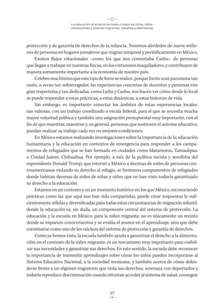 La educación al alcance de todas y todos los niños, niñas,
adolescentes y jóvenes migrantes. Desafíos y alternativas
27
protección y de garantía de derechos de la infancia. Tenemos alrededor de nueve millo-
nes de personas en hogares jornaleros que migran temporal y periódicamente en México.
Existen flujos estacionales –como los que nos comentaba Carlos– de personas
que llegan a trabajar en nuestras fincas, en los cinturones maquiladores, y contribuyen de
manera sumamente importante a la economía de nuestro país.
Celebro muchísimo que este tipo de foros se realice, porque frente a un panorama tan
vasto, a veces tan sobrecogedor, las experiencias concretas de docentes y personas con
gran trayectoria y tan dedicadas, como Lydia y Carlos, nos hacen ver cómo desde lo local
se puede responder a estas prácticas, a estas dinámicas, a estas historias de vida.
Sin embargo, es importante conectar los ámbitos de estas experiencias locales,
tan valiosas, con un trabajo coordinado a escala federal, para el que se necesita mucha
mayor voluntad política y también una asignación presupuestal muy importante, con el
fin de que maestras, maestros y, en general, personas que sostienen el sistema educativo,
puedan realizar su trabajo cada vez en mejores condiciones.
En México estamos realizando investigaciones sobre la importancia de la educación
humanitaria y la educación en contextos de emergencia para responder a los campa-
mentos de refugiados que se han formado en ciudades como Matamoros, Tamaulipas,
o Ciudad Juárez, Chihuahua. Por ejemplo, a raíz de la política racista y xenófoba del
expresidente Donald Trump, que retornó a México a decenas de miles de personas cen-
troamericanas violando su derecho al refugio, se formaron campamentos de refugiados
donde habitan decenas de miles de niñas y niños que no han visto todavía garantizado
su derecho a la educación.
Estamos en un contexto y en un momento histórico en los que México, reconociendo
prácticas como las que aquí nos han sido compartidas, puede crear respuestas lo sufi-
cientemente sólidas y diversificadas para todas estas circunstancias de migración infantil,
donde la educación es, sin duda, un componente central del sistema de protección. La
educación y la escuela en México, para la niñez migrante, no es únicamente un recinto
donde se imparten conocimientos y se evalúa el avance en el aprendizaje, sino que debe
constituirse como uno de los núcleos del sistema de protección y garantía de derechos.
Como ya hemos visto, la escuela también ayuda a garantizar el derecho a la alimenta-
ción; en el contexto de la niñez migrante, es un mecanismo muy importante para visibili-
zar sus necesidades y garantizar sus derechos. En este sentido, la escuela debe reconocer
la importancia de transmitir aprendizajes sobre cómo los niños pueden incorporarse al
Sistema Educativo Nacional, a la sociedad mexicana, y también acerca de cómo defen-
derse frente a un régimen migratorio que viola sus derechos, amenaza con deportarlos y
todavía reproduce discriminación cuando intentan acceder al sistema de salud, conseguir
 