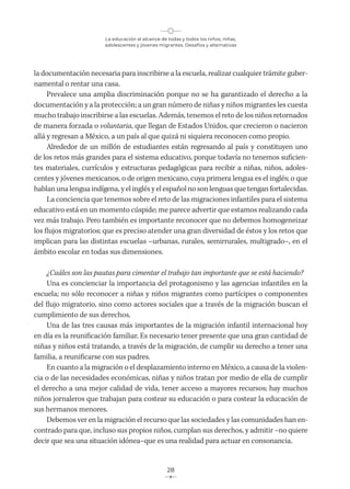 La educación al alcance de todas y todos los niños, niñas,
adolescentes y jóvenes migrantes. Desafíos y alternativas
28
la documentación necesaria para inscribirse a la escuela, realizar cualquier trámite guber-
namental o rentar una casa.
Prevalece una amplia discriminación porque no se ha garantizado el derecho a la
documentación y a la protección; a un gran número de niñas y niños migrantes les cuesta
mucho trabajo inscribirse a las escuelas. Además, tenemos el reto de los niños retornados
de manera forzada o voluntaria, que llegan de Estados Unidos, que crecieron o nacieron
allá y regresan a México, a un país al que quizá ni siquiera reconocen como propio.
Alrededor de un millón de estudiantes están regresando al país y constituyen uno
de los retos más grandes para el sistema educativo, porque todavía no tenemos suficien-
tes materiales, currículos y estructuras pedagógicas para recibir a niñas, niños, adoles-
centes y jóvenes mexicanos, o de origen mexicano, cuya primera lengua es el inglés; o que
hablan una lengua indígena, y el inglés y el español no son lenguas que tengan fortalecidas.
La conciencia que tenemos sobre el reto de las migraciones infantiles para el sistema
educativo está en un momento cúspide; me parece advertir que estamos realizando cada
vez más trabajo. Pero también es importante reconocer que no debemos homogeneizar
los flujos migratorios; que es preciso atender una gran diversidad de éstos y los retos que
implican para las distintas escuelas –urbanas, rurales, semirrurales, multigrado–, en el
ámbito escolar en todas sus dimensiones.
¿Cuáles son las pautas para cimentar el trabajo tan importante que se está haciendo?
Una es concienciar la importancia del protagonismo y las agencias infantiles en la
escuela; no sólo reconocer a niñas y niños migrantes como partícipes o componentes
del flujo migratorio, sino como actores sociales que a través de la migración buscan el
cumplimiento de sus derechos.
Una de las tres causas más importantes de la migración infantil internacional hoy
en día es la reunificación familiar. Es necesario tener presente que una gran cantidad de
niñas y niños está tratando, a través de la migración, de cumplir su derecho a tener una
familia, a reunificarse con sus padres.
En cuanto a la migración o el desplazamiento interno en México, a causa de la violen-
cia o de las necesidades económicas, niñas y niños tratan por medio de ella de cumplir
el derecho a una mejor calidad de vida, tener acceso a mayores recursos; hay muchos
niños jornaleros que trabajan para costear su educación o para costear la educación de
sus hermanos menores.
Debemos ver en la migración el recurso que las sociedades y las comunidades han en-
contrado para que, incluso sus propios niños, cumplan sus derechos, y admitir –no quiere
decir que sea una situación idónea–que es una realidad para actuar en consonancia.
 