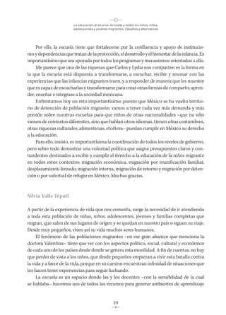 La educación al alcance de todas y todos los niños, niñas,
adolescentes y jóvenes migrantes. Desafíos y alternativas
29
Por ello, la escuela tiene que fortalecerse por la confluencia y apoyo de institucio-
nes y dependencias que tratan de la protección, el desarrollo y el bienestar de la infancia. Es
importantísimo que sea apoyada por todos los programas y mecanismos orientados a ello.
Me parece que una de las riquezas que Carlos y Lydia nos comparten es la forma en
la que la escuela está dispuesta a transformarse, a escuchar, recibir y resonar con las
experiencias que las infancias migrantes traen, y a responder de manera que les muestre
que es capaz de escucharlas y transformarse para crear otras formas de compartir, apren-
der, enseñar e integrase a la sociedad mexicana.
Enfrentamos hoy un reto importantísimo: puesto que México se ha vuelto territo-
rio de detención de población migrante, vamos a tener cada vez más demanda y más
presión sobre nuestras escuelas para que niños de otras nacionalidades –que no sólo
vienen de contextos diferentes, sino que hablan otros idiomas, tienen otras costumbres,
otras riquezas culturales, alimenticias, etcétera– puedan cumplir en México su derecho
a la educación.
Para ello, insisto, es importantísima la coordinación de todos los niveles de gobierno,
pero sobre todo demostrar una voluntad política que asigne presupuestos claros y con-
tundentes destinados a recibir y cumplir el derecho a la educación de la niñez migrante
en todos estos contextos: migración económica, migración por reunificación familiar,
desplazamiento forzado, migración interna, migración de retorno y migración por deten-
ción o por solicitud de refugio en México. Muchas gracias.
Silvia Valle Tépatl
A partir de la experiencia de vida que nos comenta, surge la necesidad de ir atendiendo
a toda esta población de niñas, niños, adolescentes, jóvenes y familias completas que
migran, que salen de sus lugares de origen y se quedan en nuestro país o siguen su viaje.
Desde muy pequeños, viven así su vida muchos seres humanos.
El fenómeno de las poblaciones migrantes –en ese gran abanico que menciona la
doctora Valentina– tiene que ver con los aspectos político, social, cultural y económico
de cada uno de los países desde donde se genera esta movilidad. A fin de cuentas, no hay
que perder de vista a los niños, que desde pequeños empiezan a vivir esta batalla contra
la vida y a favor de la vida, porque en su camino encuentran infinidad de situaciones que
los hacen tener experiencias para seguir luchando.
La escuela es un espacio donde las y los docentes –con la sensibilidad de la cual
se hablaba– hacemos uso de todos los recursos para generar ambientes de aprendizaje
 