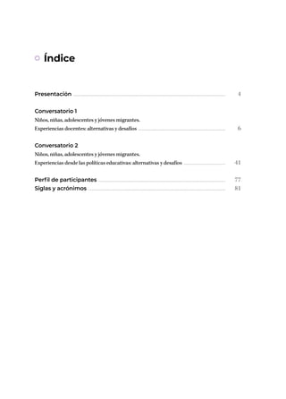 Presentación ..............................................................................................................................................................
Conversatorio 1
Niños, niñas, adolescentes y jóvenes migrantes.
Experiencias docentes: alternativas y desafíos ...........................................................................................
Conversatorio 2
Niños, niñas, adolescentes y jóvenes migrantes.
Experiencias desde las políticas educativas: alternativas y desafíos ............................................
Perfil de participantes ....................................................................................................................................
Siglas y acrónimos ...............................................................................................................................................
4
6
41
77
81
Índice
 