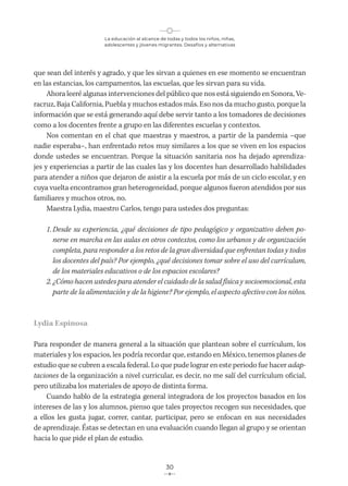 La educación al alcance de todas y todos los niños, niñas,
adolescentes y jóvenes migrantes. Desafíos y alternativas
30
que sean del interés y agrado, y que les sirvan a quienes en ese momento se encuentran
en las estancias, los campamentos, las escuelas, que les sirvan para su vida.
Ahora leeré algunas intervenciones del público que nos está siguiendo en Sonora, Ve-
racruz, Baja California, Puebla y muchos estados más. Eso nos da mucho gusto, porque la
información que se está generando aquí debe servir tanto a los tomadores de decisiones
como a los docentes frente a grupo en las diferentes escuelas y contextos.
Nos comentan en el chat que maestras y maestros, a partir de la pandemia –que
nadie esperaba–, han enfrentado retos muy similares a los que se viven en los espacios
donde ustedes se encuentran. Porque la situación sanitaria nos ha dejado aprendiza-
jes y experiencias a partir de las cuales las y los docentes han desarrollado habilidades
para atender a niños que dejaron de asistir a la escuela por más de un ciclo escolar, y en
cuya vuelta encontramos gran heterogeneidad, porque algunos fueron atendidos por sus
familiares y muchos otros, no.
Maestra Lydia, maestro Carlos, tengo para ustedes dos preguntas:
1. Desde su experiencia, ¿qué decisiones de tipo pedagógico y organizativo deben po-
nerse en marcha en las aulas en otros contextos, como los urbanos y de organización
completa, para responder a los retos de la gran diversidad que enfrentan todas y todos
los docentes del país? Por ejemplo, ¿qué decisiones tomar sobre el uso del currículum,
de los materiales educativos o de los espacios escolares?
2. ¿Cómo hacen ustedes para atender el cuidado de la salud física y socioemocional, esta
parte de la alimentación y de la higiene? Por ejemplo, el aspecto afectivo con los niños.
Lydia Espinosa
Para responder de manera general a la situación que plantean sobre el currículum, los
materiales y los espacios, les podría recordar que, estando en México, tenemos planes de
estudio que se cubren a escala federal. Lo que pude lograr en este periodo fue hacer adap-
taciones de la organización a nivel curricular, es decir, no me salí del currículum oficial,
pero utilizaba los materiales de apoyo de distinta forma.
Cuando hablo de la estrategia general integradora de los proyectos basados en los
intereses de las y los alumnos, pienso que tales proyectos recogen sus necesidades, que
a ellos les gusta jugar, correr, cantar, participar, pero se enfocan en sus necesidades
de aprendizaje. Éstas se detectan en una evaluación cuando llegan al grupo y se orientan
hacia lo que pide el plan de estudio.
 