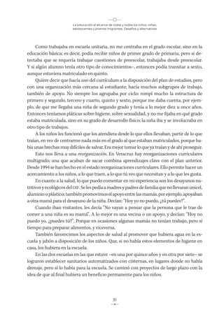 La educación al alcance de todas y todos los niños, niñas,
adolescentes y jóvenes migrantes. Desafíos y alternativas
31
Como trabajaba en escuela unitaria, no me centraba en el grado escolar, sino en la
educación básica; es decir, podía recibir niños de primer grado de primaria, pero si de-
tectaba que se requería trabajar cuestiones de preescolar, trabajaba desde preescolar.
Y si algún alumno tenía otro tipo de conocimientos–, entonces podía transitar a sexto,
aunque estuviera matriculado en quinto.
Quiere decir que hacía uso del currículum a la disposición del plan de estudios, pero
con una organización más cercana al estudiante; hacía muchos subgrupos de trabajo,
también de apoyo. No siempre los agrupaba por ciclo: rompí mucho la estructura de
primero y segundo, tercero y cuarto, quinto y sexto, porque me daba cuenta, por ejem-
plo, de que me llegaba una niña de segundo grado y tenía a lo mejor diez u once años.
Entonces teníamos pláticas sobre higiene, sobre sexualidad, y no me fijaba en qué grado
estaba matriculada, sino en su grado de desarrollo físico; la niña iba y se involucraba en
otro tipo de trabajos.
A los niños les funcionó que los atendiera desde lo que ellos llevaban, partir de lo que
traían, en vez de centrarme nada más en el grado al que estaban matriculados, porque ha-
bía unas brechas muy difíciles de salvar. Era mejor tomar lo que ya traían y de ahí proseguir.
Esto nos lleva a una reorganización. En Veracruz hay reorganizaciones curriculares
multigrado; una que acaban de sacar combina aprendizajes clave con el plan anterior.
Desde 1994 se han hecho en el estado reorganizaciones curriculares. Ello permite hacer un
acercamiento a los niños, a lo que traen, a lo que tú ves que necesitan y a lo que les gusta.
En cuanto a la salud, lo que puedo comentar en mi experiencia son los desayunos nu-
tritivos y ecológicos del DIF. Se les pedía a madres y padres de familia que no llevaran unicel,
aluminiooplástico;tambiénpromovimoselapoyoentrelasmamás,porejemplo,apoyaban
a otra mamá para el desayuno de la niña. Decían: “Hoy yo no puedo, ¿tú puedes?”.
Cuando iban visitantes, les decía “No vayan a pensar que la persona que le trae de
comer a una niña es su mamá”. A lo mejor es una vecina o un apoyo, y decían: “Hoy no
puedo yo, ¿puedes tú?”. Porque en ocasiones algunas mamás no tenían trabajo, pero sí
tiempo para preparar alimentos, y viceversa.
También favorecimos los aspectos de salud al promover que hubiera agua en la es-
cuela y jabón a disposición de los niños. Que, si no había estos elementos de higiene en
casa, los hubiera en la escuela.
En las dos escuelas en las que estuve –en una por quince años y en otra por siete– se
lograron establecer sanitarios automatizados con cisternas, en lugares donde no había
drenaje, pero sí lo había para la escuela. Se caminó con proyectos de largo plazo con la
idea de que al final hubiera un beneficio permanente para los niños.
 
