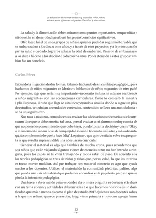 La educación al alcance de todas y todos los niños, niñas,
adolescentes y jóvenes migrantes. Desafíos y alternativas
32
La salud y la alimentación deben mirarse como puntos importantes, porque niñas y
niños están en desarrollo; hacerlo así les generó beneficios significativos.
Otro logro fue el de unos grupos de niñas a quienes pude dar seguimiento. Sabía que
se embarazaban a los diez u once años, y a través de esos proyectos, y a la preocupación
por su salud y cuidado, lograron aplazar la edad de embarazo. Pasaron de embarazarse
a los diez a hacerlo a los diecisiete o dieciocho años. Poner atención a estos grupos tam-
bién fue un beneficio.
Carlos Pérez
Entiendo la migración de dos formas. Estamos hablando de un cambio pedagógico, ¿pero
hablamos de niños migrantes de México o hablamos de niños migrantes de otro país?
Por ejemplo, algo que sería muy importante –necesario incluso, si estamos recibiendo
a niños migrantes– son las adecuaciones curriculares. Como lo comentó la maestra
Lydia Espinosa, el niño que llega se está incorporando a un aula donde se sigue un plan
de estudios, se trabajan aprendizajes esperados, contenidos; se lleva una metodología y
se da un seguimiento.
Nos toca a nosotros, como docentes, realizar las adecuaciones necesarias: si el currí-
culum dice que se debe enseñar tal cosa, pero al evaluar a mi alumno me doy cuenta de
que no posee los conocimientos que debe tener, puedo tomar la decisión y decir: “Okey,
o te enseño esto con un nivel de complejidad menor o te enseño esto otro y, más adelante,
quizá complemento lo que te hace falta”. Lo primero que quiero señalar sobre esa pregun-
ta es que resulta imprescindible una adecuación curricular.
Generar el material es algo que también de mucha ayuda, pues recordemos que
son niños que están viajando: algunos vienen de escuelas, otros no han entrado a nin-
guna, pues los papás se la viven trabajando y todos están de paso. De acuerdo con
las teorías pedagógicas se trata de niñas y niños que, por su edad, lo que les interesa
es tocar, mover, moldear. Así que trabajar con material concreto es algo que ayuda
mucho a los docentes. Utilicen el material de la comunidad: piedritas, palitos, algo
que pueda sustituir al material que podemos encontrar en la papelería, pero sin que se
pierda la intención pedagógica.
Una tercera observación para responder a la primera pregunta es destacar el trabajo
con un tema común y actividades diferenciadas. Lo que hacemos nosotros es un dosi-
ficador, que más o menos es como el plan de estudio 2017. Quienes son docentes saben
a lo que me refiero: aparece preescolar, luego viene primaria y nosotros agregaríamos
 