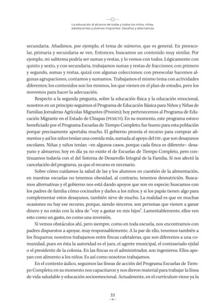 La educación al alcance de todas y todos los niños, niñas,
adolescentes y jóvenes migrantes. Desafíos y alternativas
33
secundaria. Añadimos, por ejemplo, el tema de números, que es general. En preesco-
lar, primaria y secundaria se ven. Entonces, buscamos un contenido muy similar. Por
ejemplo, mi subtema podría ser sumas y restas, y lo vemos con todos. Lógicamente con
quinto y sexto, y con secundaria, trabajamos sumas y restas de fracciones; con primero
y segundo, sumas y restas, quizá con algunas colecciones; con preescolar hacemos al-
gunas agrupaciones, contamos y sumamos. Trabajamos el mismo tema con actividades
diferentes; los contenidos son los mismos, los que vienen en el plan de estudio, pero los
movemos para hacer la adecuación.
Respecto a la segunda pregunta, sobre la educación física y la educación emocional,
nosotros en un principio seguimos el Programa de Educación Básica para Niños y Niñas de
Familias Jornaleras Agrícolas Migrantes (Pronim); hoy pertenecemos al Programa de Edu-
cación Migrante en el Estado de Chiapas (PEMCH). En su momento, este programa estuvo
beneficiado por el Programa Escuelas de Tiempo Completo; fue bueno para esta población
porque precisamente aportaba mucho. El gobierno proveía el recurso para comprar ali-
mentos y así los niños tenían una comida más, sumada al apoyo del DIF, que son desayunos
escolares. Niñas y niños tenían –en algunos casos, porque cada finca es diferente– desa-
yuno y almuerzo; hoy en día ya no existe el de Escuelas de Tiempo Completo, pero con-
tinuamos todavía con el del Sistema de Desarrollo Integral de la Familia. Sí nos afectó la
cancelación del programa, ya que el recurso es necesario.
Sobre cómo cuidamos la salud de las y los alumnos en cuestión de la alimentación,
en nuestras escuelas no tenemos obesidad, al contrario, tenemos desnutrición. Busca-
mos alternativas y el gobierno nos está dando apoyos que son en especie; buscamos con
los padres de familia cómo cocinarlos y darles a los niños; y si los papás tienen algo para
complementar estos desayunos, también sirve de mucho. La realidad es que en muchas
ocasiones no hay ese recurso, porque, siendo sinceros, son personas que vienen a ganar
dinero y no están con la idea de “voy a gastar en mis hijos”. Lamentablemente, ellos ven
esto como un gasto, no como una inversión.
Sí vemos obstáculos ahí, pero siempre, como en toda escuela, nos encontramos con
padres dispuestos a apoyar, muy responsablemente. A la par de ello, tenemos también a
los finqueros; nosotros trabajamos entre fincas cafetaleras, que son diferentes a una co-
munidad, pues en ésta la autoridad es el juez, el agente municipal, el comisariado ejidal
o el presidente de la colonia. En las fincas es el administrador, son ingenieros. Ellos apo-
yan con alimento a los niños. Es así como nosotros trabajamos.
En el contexto áulico, seguimos las líneas de acción del Programa Escuelas de Tiem-
po Completo; en su momento nos capacitaron y nos dieron material para trabajar la línea
de vida saludable y educación socioemocional. Actualmente, en el currículum viene ya la
 