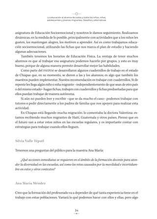 La educación al alcance de todas y todos los niños, niñas,
adolescentes y jóvenes migrantes. Desafíos y alternativas
34
asignatura de Educación Socioemocional y nosotros le damos seguimiento. Realizamos
dinámicas, en la medida de lo posible, principalmente con actividades que a los niños les
gusten, los mantengan alegres, los motiven a aprender. Así es como trabajamos educa-
ción socioemocional, utilizando las fichas que nos marca el plan de estudio y haciendo
algunas adecuaciones.
También tenemos los horarios de Educación Física. La ventaja de tener muchos
alumnos es que al trabajar esa asignatura podemos hacerlo por grupos, y esto es muy
bueno, porque de alguna manera permite desarrollar mejor las habilidades.
Como parte del PAEPEM se desarrollaron algunos cuadernillos de trabajo en el estado
de Chiapas que, en su momento, se dieron a las y los alumnos; es algo que también los
maestros pueden implementar. Nuestra recomendación es trabajar con cuadernillos. Si de
repente les llega algún niño o niña migrante –independientemente de que sean de otro país
odelmismoestado–haganfichas,trabajenconcuadernillosyfichasprediseñadasparaque
ellos puedan trabajar de manera autónoma.
Si aún no pueden leer y escribir –que se da mucho el caso– podemos trabajar con
tutores o pedir directamente a los padres de familia que nos apoyen para realizar esta
actividad.
En Chiapas está llegando mucha migración; lo comentaba la doctora Valentina: es-
tamos recibiendo muchos migrantes de Haití, Guatemala y otros países. Pienso que en
el futuro van a estar estos niños en las escuelas regulares, y es importante contar con
estrategias para trabajar cuando ellos lleguen.
Silvia Valle Tépatl
Tenemos una preguntas del público para la maestra Ana María:
¿Qué acciones inmediatas se requieren en el ámbito de la formación docente para aten-
der la diversidad en las escuelas, así como los retos causados por la movilidad e incertidum-
bre en estos y otros contextos?
Ana María Méndez
Creo que la formación del profesorado va a depender de qué tanta experiencia tiene en el
trabajo con estas poblaciones. Variará lo qué podemos hacer con ellos y ellas, pero algo
 