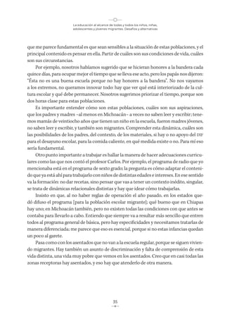 La educación al alcance de todas y todos los niños, niñas,
adolescentes y jóvenes migrantes. Desafíos y alternativas
35
que me parece fundamental es que sean sensibles a la situación de estas poblaciones, y el
principal contenido es pensar en ella. Partir de cuáles son sus condiciones de vida, cuáles
son sus circunstancias.
Por ejemplo, nosotros habíamos sugerido que se hicieran honores a la bandera cada
quince días, para ocupar mejor el tiempo que se lleva ese acto, pero los papás nos dijeron:
“Ésta no es una buena escuela porque no hay honores a la bandera”. No nos vayamos
a los extremos, no queramos innovar todo: hay que ver qué está interiorizado de la cul-
tura escolar y qué debe permanecer. Nosotros sugerimos priorizar el tiempo, porque son
dos horas clase para estas poblaciones.
Es importante entender cómo son estas poblaciones, cuáles son sus aspiraciones,
que los padres y madres –al menos en Michoacán– a veces no saben leer y escribir; tene-
mos mamás de veintiocho años que tienen un niño en la escuela, fueron madres jóvenes,
no saben leer y escribir, y también son migrantes. Comprender esta dinámica, cuáles son
las posibilidades de los padres, del contexto, de los materiales, si hay o no apoyo del DIF
para el desayuno escolar, para la comida caliente, en qué medida existe o no. Para mí eso
sería fundamental.
Otro punto importante a trabajar es hallar la manera de hacer adecuaciones curricu-
lares como las que nos contó el profesor Carlos. Por ejemplo, el programa de radio que yo
mencionaba está en el programa de sexto grado; la pregunta es cómo adaptar el conteni-
do que ya está ahí para trabajarlo con niños de distintas edades e intereses. En ese sentido
va la formación: no dar recetas, sino pensar que vas a tener un contexto inédito, singular,
se trata de dinámicas relacionales distintas y hay que idear cómo trabajarlas.
Insisto en que, al no haber reglas de operación el año pasado, en los estados que-
dó difuso el programa [para la población escolar migrante]; qué bueno que en Chiapas
hay uno; en Michoacán también, pero no existen todas las condiciones con que antes se
contaba para llevarlo a cabo. Entiendo que siempre va a resultar más sencillo que entren
todos al programa general de básica, pero hay especificidades y necesitamos tratarlas de
manera diferenciada; me parece que eso es esencial, porque si no estas infancias quedan
un poco al garete.
Pasa como con los asentados que no van a la escuela regular, porque se siguen vivien-
do migrantes. Hay también un asunto de discriminación y falta de comprensión de esta
vida distinta, una vida muy pobre que vemos en los asentados. Creo que en casi todas las
zonas receptoras hay asentados, y eso hay que atenderlo de otra manera.
 
