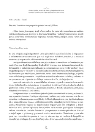 La educación al alcance de todas y todos los niños, niñas,
adolescentes y jóvenes migrantes. Desafíos y alternativas
36
Silvia Valle Tépatl
Doctora Valentina, otra pregunta que nos hace el público:
¿Cómo puede fomentarse, desde el currículo o los materiales educativos que existan,
más posibilidades para favorecer la diversidad lingüística y cultural en las escuelas, no sólo
por la convivencia entre niños que migran de manera interna, sino por los que vienen tam-
bién de otros países?
Valentina Glockner
Es una pregunta superimportante. Creo que estamos dándonos cuenta y empezando
a enfrentar una transformación que va a exigir retos históricos, inéditos, a la sociedad
mexicana y, en particular, al Sistema Educativo Nacional.
La migración es una realidad que va a permanecer, va a continuar en las décadas por
venir. Creo que desde la escuela y desde el SEN tenemos que fortalecer las redes de in-
terlocución, el trabajo interdisciplinario, la comunicación, porque recibir a niñas y niños
migrantes pasa por entender la naturaleza y las transformaciones del sistema migratorio;
las formas en que éste bloquea, inmoviliza, abre o cierra alternativas al refugio, a que las
comunidades migrantes vean cumplidos sus derechos o los vean violados, y todo eso es
un panorama que exige estar en diálogo, en comunicación y trabajar juntos.
La escuela va a enfrentar una cantidad de retos que no puede resolver sola; se requie-
re que todas las otras instancias de protección de la niñez estén implicadas: la salud, la
protección contra la violencia, la garantía de derechos, el derecho a la alimentación, a una
vida libre de violencia, a una familia.
Es importante que la escuela sea apoyada por todas estas instituciones y, sobre todo,
que sepa entender cómo los flujos migratorios cambian a veces de un mes a otro. Lo he-
mos visto con las caravanas, con el Título 42. No sé si la audiencia está familiarizada con
él: es una política que Estados Unidos instrumentó a raíz del cierre fronterizo por la pan-
demia. Básicamente legalizó las deportaciones ilegales y, con ello, se legitimó la depor-
tación de niñas y niños separados de sus padres y sus madres, que llegaron a albergues
del DIF ubicados en ciudades fronterizas para permanecer meses privados de libertad
o alojados por el gobierno, y que necesitan atención educativa. No estamos preparados
para esas circunstancias, porque a veces no sabemos leer los cambios de las políticas
migratorias; nos llegan decenas de niñas y niños deportados, miles de niños repatriados y
 