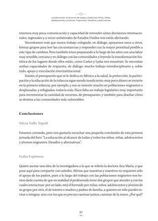 La educación al alcance de todas y todos los niños, niñas,
adolescentes y jóvenes migrantes. Desafíos y alternativas
37
tenemos muy poca comunicación y capacidad de entender cómo decisiones internacio-
nales, regionales y a veces unilaterales de Estados Unidos nos están afectando.
Necesitamos más que nunca trabajo colegiado, en diálogo, apoyarnos unos a otros,
formar grupos para leer las circunstancias y responder con la mayor prontitud posible a
este tipo de cambios. Pero también irnos preparando a lo largo de los años con una labor
muy sensible, cercana y en diálogo con las comunidades y leyendo la transformación his-
tórica de los lugares donde ellos están, como Carlos y Lydia nos muestran. Se necesitan
ambas capacidades de respuesta, de diálogo, mucho trabajo interdisciplinario y, sobre
todo, apoyo y vinculación interinstitucional.
Insisto: el presupuesto que se le dedica en México a la salud, la protección, la partici-
pación y la educación de la infancia sigue siendo insuficiente; muy poco dinero se invierte
en la primera infancia, por ejemplo, y eso se resiente mucho en poblaciones migrantes o
desplazadas, y refugiadas, todavía más. Hace falta un trabajo legislativo muy importante
para incrementar la cantidad de recursos, de presupuesto, y también para diseñar cómo
se destina a las comunidades más vulnerables.
Conclusiones
Silvia Valle Tépalt
Estamos cerrando, pero nos gustaría escuchar una pequeña conclusión de esta primera
jornada del foro: “La educación al alcance de todas y todos los niños, niñas, adolescentes
y jóvenes migrantes. Desafíos y alternativas”.
Lydia Espinosa
Quiero anotar una idea de la investigadora a la que se refería la doctora Ana María, y que
puse aquí para compartir con ustedes. Afirma que maestras y maestros no requieren sólo
el apoyo de los padres, pues a lo largo del trabajo con las poblaciones migrantes nos he-
mos dado cuenta de que en realidad el profesorado tiene dos grupos que atender y con los
cuales interactuar: por un lado, está el formado por niñas, niños, adolescentes y jóvenes de
su grupo; por otro, el de tutores o madres y padres de familia, a quienes no sólo puedes in-
vitar o integrar, sino con los que es preciso caminar juntos, caminar de la mano. ¿Por qué?
 