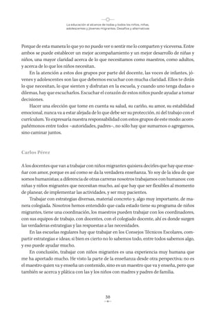 La educación al alcance de todas y todos los niños, niñas,
adolescentes y jóvenes migrantes. Desafíos y alternativas
38
Porque de esta manera lo que yo no puedo ver o sentir me lo comparten y viceversa. Entre
ambos se puede establecer un mejor acompañamiento y un mejor desarrollo de niñas y
niños, una mayor claridad acerca de lo que necesitamos como maestros, como adultos,
y acerca de lo que los niños necesitan.
En la atención a estos dos grupos por parte del docente, las voces de infantes, jó-
venes y adolescentes son las que debemos escuchar con mucha claridad. Ellos te dirán
lo que necesitan, lo que sienten y disfrutan en la escuela, y cuando uno tenga dudas o
dilemas, hay que escucharlos. Escuchar el corazón de estos niños puede ayudar a tomar
decisiones.
Hacer una elección que tome en cuenta su salud, su cariño, su amor, su estabilidad
emocional, nunca va a estar alejada de lo que debe ser su protección, ni del trabajo con el
currículum. Yo expresaría nuestra responsabilidad con estos grupos de este modo: acom-
pañémonos entre todos –autoridades, padres–, no sólo hay que sumarnos o agregarnos,
sino caminar juntos.
Carlos Pérez
A los docentes que van a trabajar con niños migrantes quisiera decirles que hay que ense-
ñar con amor, porque es así como se da la verdadera enseñanza. Yo soy de la idea de que
somos humanistas; a diferencia de otras carreras nosotros trabajamos con humanos: con
niñas y niños migrantes que necesitan mucho, así que hay que ser flexibles al momento
de planear, de implementar las actividades, y ser muy pacientes.
Trabajar con estrategias diversas, material concreto y, algo muy importante, de ma-
nera colegiada. Nosotros hemos entendido que cada estado tiene su programa de niños
migrantes, tiene una coordinación, los maestros pueden trabajar con los coordinadores,
con sus equipos de trabajo, con docentes, con el colegiado docente, ahí es donde surgen
las verdaderas estrategias y las respuestas a las necesidades.
En las escuelas regulares hay que trabajar en los Consejos Técnicos Escolares, com-
partir estrategias e ideas; si bien es cierto no lo sabemos todo, entre todos sabemos algo,
y eso puede ayudar mucho.
En conclusión, trabajar con niños migrantes es una experiencia muy humana que
me ha aportado mucho. He visto la parte de la enseñanza desde otra perspectiva: no es
el maestro quien va y enseña un contenido, sino es un maestro que va y enseña, pero que
también se acerca y plática con las y los niños con madres y padres de familia.
 