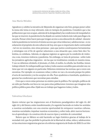 La educación al alcance de todas y todos los niños, niñas,
adolescentes y jóvenes migrantes. Desafíos y alternativas
39
Ana María Méndez
Agradezco y celebro la iniciativa de Mejoredu de organizar este foro, porque poner sobre
la mesa este tema es muy relevante, más en tiempos de pandemia. Considero que a las
poblaciones que nos ocupan, además de la desigualdad y las condiciones de inequidad en
las que se mueven, la pandemia les ha dejado un camino todavía más rudo para llegar a la
escuela. Pensar cómo hacer para que tengan acceso a una educación de calidad –durante
toda la pandemia no tuvieron el mismo acceso que otras infancias y adolescencias– es no
solamente el propósito de este esfuerzo de hoy, sino que es importante darle continuidad
–tal vez no nosotros, sino otras personas– para que juntos construyamos herramientas
y estrategias con el fin de aportar soluciones a una situación que, como bien dice Va-
lentina, es cotidiana. Además, en algunas regiones se agrava por la condición de violen-
cia; o sea, tenemos violencia y pandemia. Sin embargo, se trata de personas –sobre todo
los jornaleros agrícolas migrantes– sin las que no tendríamos comida en nuestra mesa.
Y eso no debemos olvidarlo: el jitomate, el chile, el melón, la cebolla, las frutillas, tienen
trabajo infantil. Es indispensable que todas y todos seamos sensibles para atender eso: no
tiene que ver con alguien en particular. Debemos minimizar las normas, que a veces son
excesivas. Por ejemplo: en ocasiones niñas y niños no van a la escuela porque les piden
el acta de nacimiento y no los aceptan sin ella. Pues ayudemos a tramitarla, ayudemos a
generar las condiciones que necesitan para estudiar.
Creo que a veces estas personas no existen para la política. Por ejemplo, políticas de
un niño por familia con beca no van para estas poblaciones: tenemos que imaginar otra
política pública para ellas. Ojalá sea un trabajo que hagamos todas y todos.
Valentina Glockner
Quiero reiterar que las migraciones son el fenómeno paradigmático del siglo XX, del
siglo XXI y del futuro; están transformando y lo seguirán haciendo en todos los sentidos
a nuestras sociedades; son una enorme oportunidad de enriquecer nuestras culturas,
nuestras sociedades, impulsar nuestras economías y, sobre todo, abrir nuevos horizon-
tes al aprendizaje o la construcción de nuevos tipos y sentidos de comunidad.
Reitero que en México se está haciendo un logro histórico gracias al trabajo de la
sociedad civil, que fue prohibir la privación de la libertad de niñas, niños y adolescentes
en las estaciones migratorias gracias a la reforma migratoria de finales de 2020. Es un hito
 