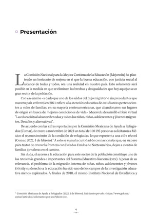 4
Presentación
L
a Comisión Nacional para la Mejora Continua de la Educación (Mejoredu) ha plan-
teado un horizonte de mejora en el que la buena educación, con justicia social al
alcance de todas y todos, sea una realidad en nuestro país. Esto solamente será
posible en la medida en que se eliminen las brechas y desigualdades que hoy aquejan a un
gran sector de la población.
Con ese ánimo –y dado que uno de los saldos del flujo migratorio sin precedentes que
nuestro país enfrentó en 2021 refiere a la atención educativa de estudiantes pertenecien-
tes a miles de familias, en su mayoría centroamericanas, que abandonaron sus lugares
de origen en busca de mejores condiciones de vida– Mejoredu desarrolló el foro virtual
“La educación al alcance de todas y todos los niños, niñas, adolescentes y jóvenes migran-
tes. Desafíos y alternativas”.
De acuerdo con las cifras reportadas por la Comisión Mexicana de Ayuda a Refugia-
dos (Comar), de enero a noviembre de 2021 un total de 108195 personas solicitaron a Mé-
xico el reconocimiento de la condición de refugiadas, lo que representa una cifra récord
(Comar, 2022, 1 de febrero).1 A esto se suma la cantidad de connacionales que, en su paso
para tratar de cruzar la frontera con Estados Unidos de Norteamérica, dejan a cientos de
familias jornaleras en el camino.
Sin duda, el acceso a la educación para este sector de la población constituye uno de
los retos más grandes e importantes del Sistema Educativo Nacional (SEN). A pesar de su
relevancia, el problema de la migración interna de niñas, niños, adolescentes y jóvenes
(NNAJ)y su derecho a la educación ha sido uno de los campos de la investigación educa-
tiva menos explorados. A finales de 2010, el mismo Instituto Nacional de Estadística y
1
Comisión Mexicana de Ayuda a Refugiados (2022, 1 de febrero). Solicitantes por año. <https://www.gob.mx/
comar/articulos/solicitantes-por-ano?idiom=es>.
 