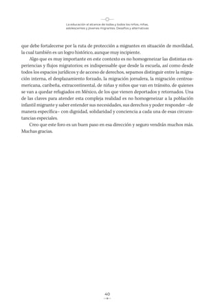 La educación al alcance de todas y todos los niños, niñas,
adolescentes y jóvenes migrantes. Desafíos y alternativas
40
que debe fortalecerse por la ruta de protección a migrantes en situación de movilidad,
la cual también es un logro histórico, aunque muy incipiente.
Algo que es muy importante en este contexto es no homogeneizar las distintas ex-
periencias y flujos migratorios; es indispensable que desde la escuela, así como desde
todos los espacios jurídicos y de acceso de derechos, sepamos distinguir entre la migra-
ción interna, el desplazamiento forzado, la migración jornalera, la migración centroa-
mericana, caribeña, extracontinental, de niñas y niños que van en tránsito, de quienes
se van a quedar refugiados en México, de los que vienen deportados y retornados. Una
de las claves para atender esta compleja realidad es no homogeneizar a la población
infantil migrante y saber entender sus necesidades, sus derechos y poder responder –de
manera específica– con dignidad, solidaridad y conciencia a cada una de esas circuns-
tancias especiales.
Creo que este foro es un buen paso en esa dirección y seguro vendrán muchos más.
Muchas gracias.
 