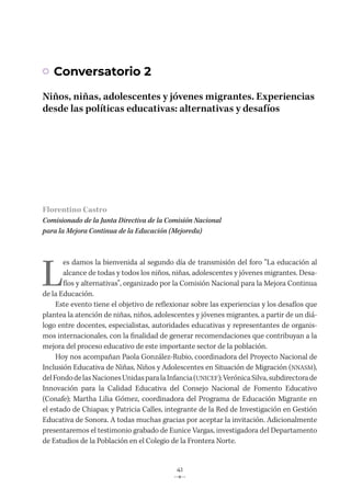 41
Florentino Castro
Comisionado de la Junta Directiva de la Comisión Nacional
para la Mejora Continua de la Educación (Mejoredu)
L
es damos la bienvenida al segundo día de transmisión del foro “La educación al
alcance de todas y todos los niños, niñas, adolescentes y jóvenes migrantes. Desa-
fíos y alternativas”, organizado por la Comisión Nacional para la Mejora Continua
de la Educación.
Este evento tiene el objetivo de reflexionar sobre las experiencias y los desafíos que
plantea la atención de niñas, niños, adolescentes y jóvenes migrantes, a partir de un diá-
logo entre docentes, especialistas, autoridades educativas y representantes de organis-
mos internacionales, con la finalidad de generar recomendaciones que contribuyan a la
mejora del proceso educativo de este importante sector de la población.
Hoy nos acompañan Paola González-Rubio, coordinadora del Proyecto Nacional de
Inclusión Educativa de Niñas, Niños y Adolescentes en Situación de Migración (NNASM),
delFondodelasNacionesUnidasparalaInfancia(UNICEF);VerónicaSilva,subdirectorade
Innovación para la Calidad Educativa del Consejo Nacional de Fomento Educativo
(Conafe); Martha Lilia Gómez, coordinadora del Programa de Educación Migrante en
el estado de Chiapas; y Patricia Calles, integrante de la Red de Investigación en Gestión
Educativa de Sonora. A todas muchas gracias por aceptar la invitación. Adicionalmente
presentaremos el testimonio grabado de Eunice Vargas, investigadora del Departamento
de Estudios de la Población en el Colegio de la Frontera Norte.
Conversatorio 2
Niños, niñas, adolescentes y jóvenes migrantes. Experiencias
desde las políticas educativas: alternativas y desafíos
 