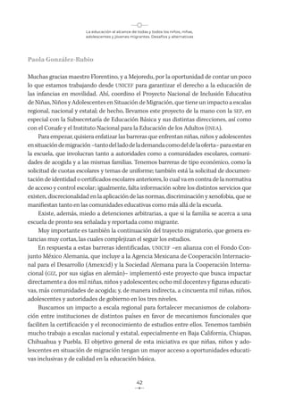 La educación al alcance de todas y todos los niños, niñas,
adolescentes y jóvenes migrantes. Desafíos y alternativas
42
Paola González-Rubio
Muchas gracias maestro Florentino, y a Mejoredu, por la oportunidad de contar un poco
lo que estamos trabajando desde UNICEF para garantizar el derecho a la educación de
las infancias en movilidad. Ahí, coordino el Proyecto Nacional de Inclusión Educativa
de Niñas, Niños y Adolescentes en Situación de Migración, que tiene un impacto a escalas
regional, nacional y estatal; de hecho, llevamos este proyecto de la mano con la SEP, en
especial con la Subsecretaría de Educación Básica y sus distintas direcciones, así como
con el Conafe y el Instituto Nacional para la Educación de los Adultos (INEA).
Para empezar, quisiera enfatizar las barreras que enfrentan niñas, niños y adolescentes
ensituacióndemigración–tantodelladodelademandacomodeldelaoferta–paraestaren
la escuela, que involucran tanto a autoridades como a comunidades escolares, comuni-
dades de acogida y a las mismas familias. Tenemos barreras de tipo económico, como la
solicitud de cuotas escolares y temas de uniforme; también está la solicitud de documen-
tación de identidad o certificados escolares anteriores, lo cual va en contra de la normativa
de acceso y control escolar; igualmente, falta información sobre los distintos servicios que
existen, discrecionalidad en la aplicación de las normas, discriminación y xenofobia, que se
manifiestan tanto en las comunidades educativas como más allá de la escuela.
Existe, además, miedo a detenciones arbitrarias, a que si la familia se acerca a una
escuela de pronto sea señalada y reportada como migrante.
Muy importante es también la continuación del trayecto migratorio, que genera es-
tancias muy cortas, las cuales complejizan el seguir los estudios.
En respuesta a estas barreras identificadas, UNICEF –en alianza con el Fondo Con-
junto México Alemania, que incluye a la Agencia Mexicana de Cooperación Internacio-
nal para el Desarrollo (Amexcid) y la Sociedad Alemana para la Cooperación Interna-
cional (GIZ, por sus siglas en alemán)– implementó este proyecto que busca impactar
directamente a dos mil niñas, niños y adolescentes; ocho mil docentes y figuras educati-
vas, más comunidades de acogida; y, de manera indirecta, a cincuenta mil niñas, niños,
adolescentes y autoridades de gobierno en los tres niveles.
Buscamos un impacto a escala regional para fortalecer mecanismos de colabora-
ción entre instituciones de distintos países en favor de mecanismos funcionales que
faciliten la certificación y el reconocimiento de estudios entre ellos. Tenemos también
mucho trabajo a escalas nacional y estatal, especialmente en Baja California, Chiapas,
Chihuahua y Puebla. El objetivo general de esta iniciativa es que niñas, niños y ado-
lescentes en situación de migración tengan un mayor acceso a oportunidades educati-
vas inclusivas y de calidad en la educación básica.
 