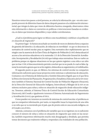 La educación al alcance de todas y todos los niños, niñas,
adolescentes y jóvenes migrantes. Desafíos y alternativas
45
Nosotros vemos tres pasos: a nivel persona, se colecta la información, que –en este caso–
puede provenir de diferentes bases de datos; después pasamos a la colaboración intersec-
torial, que integra la data que viene de diferentes fuentes; enseguida, observamos cómo
esta información o datos se convierten en políticas e intervenciones basadas en eviden-
cia, en datos que tenemos disponibles y cuya validez corroboramos.
¿Cuál es el problema para lograr en México esta trazabilidad y visibilizar a la población
en situación de migración?
En primer lugar –lo hemos escuchado un montón de veces en distintos foros y espacios
de garantía del derecho a la educación, de infancias en movilidad– es que se desconoce la
normativa de control escolar para su registro. Esta normativa dice explícitamente que en
ningún caso la ausencia de la Clave Única de Registro de Población (CURP) obstaculizará el
acceso a los servicios educativos; es la numeralia 1.11 de la Dirección General de Acredita-
ción, Incorporación y Revalidación (DGAIR) que trabaja estas normativas. Esto se vuelve un
problema porque en algunas situaciones en las que quieres registrar a una niña o un niño
que no trae CURP, el desconocimiento permite concluir que no se puede, lo cual es falso. Ig-
norarlanormativageneraquenoselesregistre,obstaculizasuseguimientoyelvisibilizarles.
El segundo punto es que, en México, los sistemas de control escolar no comparten
información suficiente para trazar proyectos entre sistemas o subsistemas de educación.
Contamos con el Sistema de Información y Gestión Educativa (Siged), que es el que lleva
la Dirección General de Planeación, Programación y Estadística Educativa de la SEP; tene-
mos también el Sistema Nacional de Control Escolar de Población Migrante (Sinacem),
de la Dirección General de Educación Indígena, Intercultural y Bilingüe de la SEP; es un
sistema exclusivo para niñas y niños en situación de migración desde educación indíge-
na. Tenemos, además, el Sistema Único de Control Escolar de Educación Comunitaria
(Sucecom), del Conafe; e igualmente tenemos el Sistema Automatizado de Seguimiento
y Acreditación (SASA), que gestiona el INEA.
Como pueden ver, tenemos un montón de sistemas de control escolar; el problema es
que no comparten información, por tanto, es imposible trazar la trayectoria de una niña
o un niño que se va moviendo por el país, que de pronto está en una escuela indígena, en
el Conafe o en el INEA.
Además, contamos con el problema de variables que no se registran; no es suficiente
conocer el número de niñas y niños en situación de migración que están en las escue-
las, también requerimos información mucho más desagregada y detallada, que permita
tomar decisiones que realmente reflejen y respondan a las realidades de esta población.
 