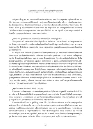 La educación al alcance de todas y todos los niños, niñas,
adolescentes y jóvenes migrantes. Desafíos y alternativas
46
Así pues, hay poca comunicación entre sistemas o un heterogéneo registro de varia-
bles que son poco compatibles entre sistemas. Necesitamos fortalecer estas herramien-
tas de seguimiento de cómo se vinculan al Sistema Educativo Nacional las trayectorias de
niñas, niños y adolescentes en situación de migración. Es indispensable un sistema
de información homologado, con interoperabilidad, lo cual significa que tenga una única
interfaz que permita trazar estas trayectorias.
¿Para qué queremos un sistema de información homologado?
Nos permitiría tener una boleta digital con timbrado, que facilitaría a cualquier usua-
rio de esta información –incluyendo a las niñas, los niños y a sus familias– tener acceso a
información de toda su trayectoria, entre otros datos, su grado académico, certificación
y acreditación.
Es importante también poder trazar las trayectorias –ya he comentado mucho sobre
esto– entre los sistemas, con las variables necesarias, pues nos podría apoyar en la gene-
ración de datos estadísticos para la toma de decisiones. En este sentido, hablando de la
desagregación de las variables, algunos ejemplos de lo que necesitamos saber serían, ob-
viamente, el país de origen; también podría identificarse qué situación de migración tiene
la niña, niño o adolescente, junto con sus antecedentes educativos. Es decir, un histórico,
no sólo del grado anterior, sino de todo lo que ha pasado en la trayectoria educativa de la
niña o el niño, como qué grados cursó, qué certificado o boletas obtuvo, qué aprendizajes
logró. Esto tiene un efecto muy obvio en el proceso de dar continuidad a su aprendizaje,
pues permite identificar la ubicación geográfica de los servicios, el tipo de servicio brin-
dado anteriormente y –lo que es muy importante–, a niñas y niños que abandonan la
escuela y no regresan a un servicio educativo.
¿Qué estamos haciendo desde UNICEF?
Estamos colaborando con servidores públicos de la SEP –específicamente de la Sub-
secretaría de Educación Básica, quienes han tenido una total disponibilidad– para orga-
nizar subgrupos técnicos con los que hemos podido avanzar en este proyecto en general
y, en particular, en el tema de sistemas de información.
Estamos identificando qué hay y qué falta de información que puedan conjugar los
sistemas de control escolar para poder trazar trayectorias; qué necesidades tenemos res-
pecto a cambios normativos y administrativos, para ver si ya están los que requerimos;
cómo reforzamos la implementación; cómo homologamos entre sistemas de control
escolar el proceso de inscripción?; ¿qué necesidades técnicas deben cubrirse para conju-
gar los sistemas; y qué variables faltan por registrar para poder trazar trayectorias.
 