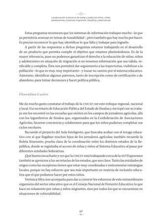 La educación al alcance de todas y todos los niños, niñas,
adolescentes y jóvenes migrantes. Desafíos y alternativas
47
Estas preguntas reconocen que los sistemas de información trabajan mucho –lo que
ya permitiría avanzar en temas de trazabilidad–, pero también que hay mucho por hacer.
Es preciso reconocer lo que hay, identificar lo que falta y trabajar para lograrlo.
A partir de las respuestas a dichas preguntas estamos trabajando en el desarrollo
de un producto que permita cumplir el objetivo que estamos planteándonos. Es de la
mayor relevancia, pues no podemos garantizar el derecho a la educación de niñas, niños
y adolescentes en situación de migración si no tenemos información que sea válida, ve-
rificable y completa. Ésta nos permitirá dar seguimiento a las trayectorias, visibilizar a la
población –lo que es muy, muy importante– y trazar su camino por el sistema educativo.
Asimismo, identificar algunos patrones, tanto de inscripción como de certificación o de
abandono, para tomar decisiones y hacer política pública.
Florentino Castro
Me da mucho gusto constatar el trabajo de la UNICEF; ver este enfoque regional, nacional
y local. Fui secretario de Educación Pública del Estado de Sinaloa y me topé con su traba-
jo; me los encontré en las escuelas que existen en los campos de jornaleros agrícolas, allá
con los legumbreros de Sinaloa que, organizados en la Confederación de Asociaciones
Agrícolas, hicieron conciencia y colaboraron para que los niños pudieran completar sus
ciclos escolares.
Recuerdo el proyecto del Aula Inteligente, que buscaba acabar con el rezago educa-
tivo con el que llegaban muchos hijos de los jornaleros agrícolas; también recuerdo la
Boleta Itinerante, prueba clara de la coordinación entre los distintos estados de la Re-
pública, donde se registraba el acceso de niñas y niños al Sistema Educativo al pasar por
diferentes entidades federativas.
¡Qué bueno escucharte y ver que la UNICEF está trabajando cerca de la SEP! Esperemos
también se aproxime a las secretarías de los estados, que son clave. Tanto las entidades de
origen como las receptoras tienen que estar muy coordinadas e instrumentar estrategias
locales, porque no hay esfuerzo que sea más importante en materia de inclusión educa-
tiva que el que podamos hacer por estos niños.
Verónica Silva nos acompaña para dar a conocer los esfuerzos de este extraordinario
organismo del sector educativo que es el Consejo Nacional de Fomento Educativo; lo que
hace no solamente por niñas y niños migrantes, sino por todos los que se encuentran en
situaciones de vulnerabilidad.
 