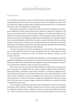 La educación al alcance de todas y todos los niños, niñas,
adolescentes y jóvenes migrantes. Desafíos y alternativas
48
Verónica Silva
En el Conafe, efectivamente, estamos muy interesados y preocupados por continuar el
acompañamiento que hacemos con los estados y con las comunidades, de manera más
local, para hacer llegar una educación de calidad real que permita a las y los estudiantes
desarrollar todas sus habilidades y competencias.
Me gustaría compartirles, a manera de contexto, que nosotros trabajamos con dos ti-
pos de población de niños, niñas, adolescentes y jóvenes en situación de migración. Uno
tiene que ver, efectivamente, con los jornaleros migrantes. En Conafe participamos en los
estados y tenemos mucha presencia en Sinaloa; es decir, atendemos varios campos de mi-
grantes en ese estado. Sin embargo, también estamos supeditados a los calendarios agríco-
las, y la atención depende mucho de los momentos en que los jornaleros llevan a cabo sus
siembras. Tenemos que considerar ciertos tiempos para llevar la educación a estos niños;
debemossermuyflexibles, porque estos calendariosagrícolasdependenmuchodeltrabajo
y del esfuerzo que hacen las familias por salir adelante.
Tenemos otro grupo de atención de migrantes, es el de quienes vienen del extran-
jero, y en ellos quisiera centrarme un poco, particularmente en cuando empezó a haber
olas de migración y tuvimos que revisar en Conafe cómo íbamos a apoyar y de qué
manera intervenir.
En ese momento hubo una decidida voluntad política y se crearon algunos Centros de
Integración del Migrante; esta experiencia se vivió prácticamente en el norte del país y ahí
hubo una confluencia de instituciones que de alguna manera nos hermanamos, nos junta-
mos, nos sentamos a debatir y se dio un avance muy importante.
Quiero decir con esto que la Secretaría de Salud puso su granito de arena para aten-
der ese aspecto de las poblaciones que estaban migrando. Además de la Secretaría de
Educación Pública –atendimos, claro, la parte educativa–, estuvieron el Registro Nacio-
nal de Población (Renapo) y la Secretaría de Bienestar, entre otras instituciones. Todas
ella reunidas, sentadas en una mesa de diálogo y con acciones muy concretas que per-
mitieran favorecer el tránsito de los grupos migratorios, garantizar la educación y, sobre
todo, el derecho a tener un espacio digno en donde ser atendidos, en cuestiones de salud
y alimentación, entre otras.
En este trabajo encontramos dos estados que participaron de manera muy intensa:
Chihuahua y Baja California. También Chiapas, que era el primer estado al que llegaban
los migrantes centroamericanos −después nos dimos cuenta de que había de otros paí-
ses− y ahí se les daba una primera atención. Eso contextualiza algunos de los casos que
 