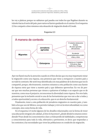 La educación al alcance de todas y todos los niños, niñas,
adolescentes y jóvenes migrantes. Desafíos y alternativas
49
les voy a platicar, porque no sabíamos qué pasaba con todos los que llegaban durante su
tránsito hacia el norte del país, pues varios se fueron quedando en el camino. En el esquema
2.3 les comparto cómo miramos esta situación de migración desde el Conafe.
Esquema 2.3
Ayer me llamó mucho la atención cuando en el foro decían que era muy importante mirar
la migración como una riqueza, una presencia que viene a enriquecer a nuestro país y
no todo lo contrario. Me sentí muy identificada con esas palabras de la doctora que nos lo
compartió, porque, efectivamente, nosotros miramos a esta población como una fuente
de riqueza extra que viene a nuestro país y que debemos aprovechar. En vez de pen-
sar que son muchas personas que vienen a quitarnos el trabajo o un espacio que es de
nosotros, como reza el prejuicio, reconocemos la diversidad como riqueza. Por otro lado,
pensamos que la inclusión social es una de las herramientas que nos van a dar a todas y
a todos oportunidad y acceso a la educación, que es un derecho fundamental.
Finalmente, tener a esta población de jornaleros migrantes en nuestro país, y tam-
bién a los que son de México, nos permite trabajar y vivir en la interculturalidad, no como
concepto, sino como forma de vida.
En el esquema 2.4 incluí algunos de los desafíos relacionados con la forma de tener
una educación integral y de calidad. ¿Cómo lo hacemos?, ¿desde dónde lo estamos enten-
diendo? Pues desde los conocimientos clave y el desarrollo de habilidades, competencias
y conocimientos para toda la vida, relevantes y pertinentes, es decir, que respondan a
los contextos y las necesidades que viven las poblaciones en condición de migración.
A manera de contexto
Migrantes
Jornaleros
agrícolas
Extranjeros
12 estados destacando
Sinaloa
36 ciclos agrícolas
240 servicios
Se atiende
aproximadamente a 6000
niñas y niños
Estamos en 3 estados:
Chihuahua, Baja
California y Chiapas
 