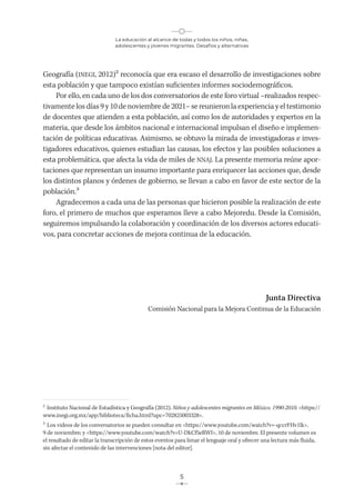 La educación al alcance de todas y todos los niños, niñas,
adolescentes y jóvenes migrantes. Desafíos y alternativas
5
Geografía (INEGI, 2012)2 reconocía que era escaso el desarrollo de investigaciones sobre
esta población y que tampoco existían suficientes informes sociodemográficos.
Por ello, en cada uno de los dos conversatorios de este foro virtual –realizados respec-
tivamente los días 9 y 10 de noviembre de 2021– se reunieron la experiencia y el testimonio
de docentes que atienden a esta población, así como los de autoridades y expertos en la
materia, que desde los ámbitos nacional e internacional impulsan el diseño e implemen-
tación de políticas educativas. Asimismo, se obtuvo la mirada de investigadoras e inves-
tigadores educativos, quienes estudian las causas, los efectos y las posibles soluciones a
esta problemática, que afecta la vida de miles de NNAJ. La presente memoria reúne apor-
taciones que representan un insumo importante para enriquecer las acciones que, desde
los distintos planos y órdenes de gobierno, se llevan a cabo en favor de este sector de la
población.3
Agradecemos a cada una de las personas que hicieron posible la realización de este
foro, el primero de muchos que esperamos lleve a cabo Mejoredu. Desde la Comisión,
seguiremos impulsando la colaboración y coordinación de los diversos actores educati-
vos, para concretar acciones de mejora continua de la educación.
Junta Directiva
Comisión Nacional para la Mejora Continua de la Educación
2
Instituto Nacional de Estadística y Geografía (2012). Niños y adolescentes migrantes en México. 1990-2010. <https://
www.inegi.org.mx/app/biblioteca/ficha.html?upc=702825003328>.
3
Los videos de los conversatorios se pueden consultar en <https://www.youtube.com/watch?v=-qccrFHv1lk>,
9 de noviembre; y <https://www.youtube.com/watch?v=U-DkCf5eRWI>, 10 de noviembre. El presente volumen es
el resultado de editar la transcripción de estos eventos para limar el lenguaje oral y ofrecer una lectura más fluida,
sin afectar el contenido de las intervenciones [nota del editor].
 