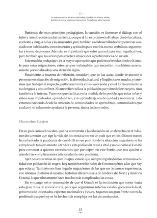 La educación al alcance de todas y todos los niños, niñas,
adolescentes y jóvenes migrantes. Desafíos y alternativas
53
Partiendo de estos principios pedagógicos, la cuestión es favorecer el diálogo con el
tutor y tenerlo como una herramienta, porque el fin es promover el trabajo desde la cultura,
contextoylenguadelasylosmigrantes,perotambiéneseldesarrollodecompetenciasaso-
ciado con habilidades, conocimientos y aptitudes para escribir, narrar, verbalizar, argumen-
tar y tomar decisiones. Además, es importante que estos aprendizajes sean significativos,
pero también que les sirvan para resolver situaciones o problemáticas de su vida.
Este modelo pedagógico es la mayor aportación que podemos brindar desde el Cona-
fe para estas migraciones, estos grupos vulnerables que necesitan muchísimo acerca-
miento personalizado y una atención digna.
Finalmente, a manera de reflexión, considero que en las aulas donde se atiende a
personas en situación de migración, la diversidad cultural y lingüística es mucha, y tene-
mos que trabajar al respecto, particularmente en su valoración y en el fortalecimiento a
sus lenguas y costumbres. No me refiero sólo a la población que viene del extranjero, sino
también a la interna. Tenemos que facilitar, en la medida de lo posible, que estas niñas y
niños sean impulsados, aprendan bien, y su aprendizaje sea de calidad y relevancia. Esto
estamos haciendo desde la creación de comunidades de aprendizaje, comunidades que
cuidan y no solamente ayudan a la persona, sino a todas y todos.
Florentino Castro
En un país como el nuestro, que ha convertido a la educación en un derecho en el máxi-
mo documento que rige la vida de los mexicanos; en un país que en los últimos meses
ha enfrentado la pandemia de covid-19; en un país donde la situación migratoria se ha
complicado tan seriamente, atender a esta población resulta vital, y nadie como el Conafe
para convocar a quienes necesitamos que participen en este frente, que nos ayuden a
atender las complicaciones adicionales de este problema.
Ayer nos enteramos de que Chiapas, estado que siempre registrábamos como una en-
tidad con población de origen, hoy también recibe niños de Centroamérica a los que hay
que educar. También nos han llegado migraciones de las que no teníamos experiencia,
con idiomas distintos al español, historias diferentes a la de América del Norte y América
Central, lo que obviamente hace mucho más complicadas las cosas.
Sin embargo, estoy convencido de que el Conafe es la institución que mejor haría
esta gran tarea de convocatoria, para que organismos internacionales, gobierno federal,
gobiernos de los estados, expertos nacionales y locales, hagamos un gran frente contra la
problemática que hoy se ha hecho más compleja por las circunstancias.
 