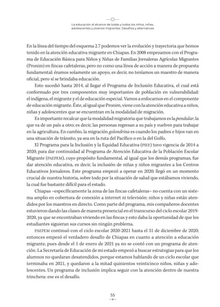 La educación al alcance de todas y todos los niños, niñas,
adolescentes y jóvenes migrantes. Desafíos y alternativas
55
En la línea del tiempo del esquema 2.7 podemos ver la evolución y trayectoria que hemos
tenido en la atención educativa migrante en Chiapas. En 2008 empezamos con el Progra-
ma de Educación Básica para Niños y Niñas de Familias Jornaleras Agrícolas Migrantes
(Pronim) en fincas cafetaleras, pero no como una línea de acción a manera de propuesta
fundamental: éramos solamente un apoyo, es decir, no teníamos un maestro de manera
oficial, pero sí se brindaba educación.
Esto sucedió hasta 2014, al llegar el Programa de Inclusión Educativa, el cual está
conformado por tres componentes muy importantes de población en vulnerabilidad:
el indígena, el migrante y el de educación especial. Vamos a enfocarnos en el componente
de educación migrante. Éste, al igual que Pronim, viene con la atención educativa a niños,
niñas y adolescentes que se encuentran en la modalidad de migración.
Es importante recalcar que la modalidad migratoria que trabajamos es la pendular, la
que va de un país a otro; es decir, las personas regresan a su país y vuelven para trabajar
en la agricultura. En cambio, la migración golondrina es cuando los padres e hijos van en
una situación de tránsito, ya sea en la ruta del Pacífico o en la del Golfo.
El Programa para la Inclusión y la Equidad Educativa (PIEE) tuvo vigencia de 2014 a
2020; para dar continuidad al Programa de Atención Educativa de la Población Escolar
Migrante (PAEPEM), cuyo propósito fundamental, al igual que los demás programas, fue
dar atención educativa, es decir, la inclusión de niñas y niños migrantes a los Centros
Educativos Jornaleros. Este programa empezó a operar en 2020; llegó en un momento
crucial de nuestra historia, sobre todo por la situación de salud que estábamos viviendo,
la cual fue bastante difícil para el estado.
Chiapas –específicamente la zona de las fincas cafetaleras– no cuenta con un siste-
ma amplio en cobertura de conexión a internet ni televisión: niños y niñas están aten-
didos por los maestros en directo. Como parte del programa, mis compañeros docentes
estuvieron dando las clases de manera presencial en el transcurso del ciclo escolar 2019-
2020, ya que se encontraban viviendo en las fincas y esto daba la oportunidad de que los
estudiantes siguieran sus cursos sin ningún problema.
PAEPEM continuó con el ciclo escolar 2020-2021 hasta el 31 de diciembre de 2020;
entonces empezó el verdadero desafío de Chiapas en cuanto a atención a educación
migrante, pues desde el 1 de enero de 2021 ya no se contó con un programa de aten-
ción. La Secretaría de Educación de mi estado empezó a buscar estrategias para que los
alumnos no quedaran desatendidos, porque estamos hablando de un ciclo escolar que
terminaba en 2021, y quedaron a la mitad quinientos veinticinco niños, niñas y ado-
lescentes. Un programa de inclusión implica seguir con la atención dentro de nuestra
trinchera: ese es el desafío.
 