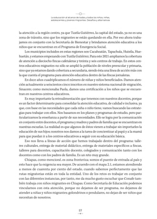 La educación al alcance de todas y todos los niños, niñas,
adolescentes y jóvenes migrantes. Desafíos y alternativas
57
la atención a la región centro, ya que Tuxtla Gutiérrez, la capital del estado, ya no es una
zona de tránsito, sino que los migrantes se están quedando en ella. Por eso ahora traba-
jamos en conjunto con la Secretaría de Bienestar y brindamos atención educativa a los
niños que se encuentran en el Programa de Emergencia Social.
Los municipios incluidos en estas regiones son Cacahoatán, Tapachula, Huixtla, Hue-
huetán,yestamosempezandoconTuxtlaGutiérrez.Paraeste2021ampliamoslacobertura
de atención a dieciocho fincas cafetaleras y treinta y seis centros de trabajo. En estos cen-
tros educativos migrantes no sólo se amplió la población de niveles preescolar y primaria,
sinoqueyaestamosdandocoberturaasecundaria,siendoéstaunalíneadeacciónmáscon
la que cuenta el programa para atención educativa dentro de las fincas jornaleras.
En doce años cuadriplicamos el número de niñas y niños beneficiados. Damos aten-
ción actualmente a seiscientos cinco inscritos en nuestro sistema nacional de migración,
Sinacem; como mencionaba Paola, damos una certificación a los niños que se encuen-
tran en nuestros centros educativos.
Es muy importante la retroalimentación que tenemos con nuestros docentes, porque
es un factor determinante para consolidar la atención educativa, de calidad e inclusiva, ya
que, con base en las necesidades que cada niña o niño tiene, vamos buscando las estrate-
gias para trabajar con ellos. Nos basamos en los planes y programas de estudio, pero par-
ticularizamos la enseñanza a partir de sus necesidades. Ello se logra por la comunicación
enconjuntoentredocentes,elprogramaymadresypadresdefamiliaqueseencuentranen
nuestras escuelas. La realidad es que algunos de éstos vienen a trabajar sin importarles la
educación de sus hijos; nosotros nos damos a la tarea de concientizar al papá y a la mamá
para que puedan ir a los centros educativos a seguir con su educación básica.
Eso nos lleva a líneas de acción que hemos trabajado dentro del programa: talle-
res culturales, entrega de material didáctico, entrega de materiales específicos a fincas,
talleres para docentes, capacitación docente, colegiados y comunicación tanto con los
docentes como con los padres de familia. Es un reto muy grande.
Chiapas, como mencioné, es zona fronteriza; somos el puente de entrada al país y
esto hace que la exigencia sea mayor. De acuerdo con el mapa 2.1, estamos atendiendo
a menos de cuarenta por ciento del estado, cuando sabemos perfectamente que las
rutas migratorias están en toda la entidad. Uno de los retos es trabajar en conjunto
con las diferentes instancias, por tanto, me da mucho gusto escuchar que Conafe tam-
bién trabaja con niños migrantes en Chiapas. Como Secretaría de Educación podemos
vincularnos con esta atención, porque no dejamos de ser programa, no dejamos de
atender a niñas y niños migrantes; golondrinos o pendulares, no dejan de ser niños que
necesitan de nosotros.
 