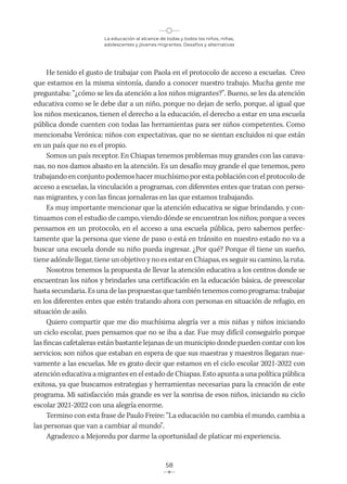 La educación al alcance de todas y todos los niños, niñas,
adolescentes y jóvenes migrantes. Desafíos y alternativas
58
He tenido el gusto de trabajar con Paola en el protocolo de acceso a escuelas. Creo
que estamos en la misma sintonía, dando a conocer nuestro trabajo. Mucha gente me
preguntaba: “¿cómo se les da atención a los niños migrantes?”. Bueno, se les da atención
educativa como se le debe dar a un niño, porque no dejan de serlo, porque, al igual que
los niños mexicanos, tienen el derecho a la educación, el derecho a estar en una escuela
pública donde cuenten con todas las herramientas para ser niños competentes. Como
mencionaba Verónica: niños con expectativas, que no se sientan excluidos ni que están
en un país que no es el propio.
Somos un país receptor. En Chiapas tenemos problemas muy grandes con las carava-
nas, no nos damos abasto en la atención. Es un desafío muy grande el que tenemos, pero
trabajando en conjunto podemos hacer muchísimo por esta población con el protocolo de
acceso a escuelas, la vinculación a programas, con diferentes entes que tratan con perso-
nas migrantes, y con las fincas jornaleras en las que estamos trabajando.
Es muy importante mencionar que la atención educativa se sigue brindando, y con-
tinuamos con el estudio de campo, viendo dónde se encuentran los niños; porque a veces
pensamos en un protocolo, en el acceso a una escuela pública, pero sabemos perfec-
tamente que la persona que viene de paso o está en tránsito en nuestro estado no va a
buscar una escuela donde su niño pueda ingresar. ¿Por qué? Porque él tiene un sueño,
tiene adónde llegar, tiene un objetivo y no es estar en Chiapas, es seguir su camino, la ruta.
Nosotros tenemos la propuesta de llevar la atención educativa a los centros donde se
encuentran los niños y brindarles una certificación en la educación básica, de preescolar
hasta secundaria. Es una de las propuestas que también tenemos como programa: trabajar
en los diferentes entes que estén tratando ahora con personas en situación de refugio, en
situación de asilo.
Quiero compartir que me dio muchísima alegría ver a mis niñas y niños iniciando
un ciclo escolar, pues pensamos que no se iba a dar. Fue muy difícil conseguirlo porque
las fincas cafetaleras están bastante lejanas de un municipio donde pueden contar con los
servicios; son niños que estaban en espera de que sus maestras y maestros llegaran nue-
vamente a las escuelas. Me es grato decir que estamos en el ciclo escolar 2021-2022 con
atención educativa a migrantes en el estado de Chiapas. Esto apunta a una política pública
exitosa, ya que buscamos estrategias y herramientas necesarias para la creación de este
programa. Mi satisfacción más grande es ver la sonrisa de esos niños, iniciando su ciclo
escolar 2021-2022 con una alegría enorme.
Termino con esta frase de Paulo Freire: “La educación no cambia el mundo, cambia a
las personas que van a cambiar al mundo”.
Agradezco a Mejoredu por darme la oportunidad de platicar mi experiencia.
 
