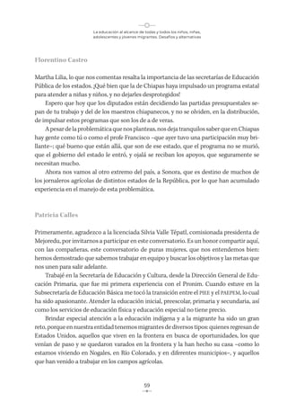 La educación al alcance de todas y todos los niños, niñas,
adolescentes y jóvenes migrantes. Desafíos y alternativas
59
Florentino Castro
Martha Lilia, lo que nos comentas resalta la importancia de las secretarías de Educación
Pública de los estados. ¡Qué bien que la de Chiapas haya impulsado un programa estatal
para atender a niñas y niños, y no dejarles desprotegidos!
Espero que hoy que los diputados están decidiendo las partidas presupuestales se-
pan de tu trabajo y del de los maestros chiapanecos, y no se olviden, en la distribución,
de impulsar estos programas que son los de a de veras.
Apesardelaproblemáticaquenosplanteas,nosdejatranquilossaberqueenChiapas
hay gente como tú o como el profe Francisco –que ayer tuvo una participación muy bri-
llante–; qué bueno que están allá, que son de ese estado, que el programa no se murió,
que el gobierno del estado le entró, y ojalá se reciban los apoyos, que seguramente se
necesitan mucho.
Ahora nos vamos al otro extremo del país, a Sonora, que es destino de muchos de
los jornaleros agrícolas de distintos estados de la República, por lo que han acumulado
experiencia en el manejo de esta problemática.
Patricia Calles
Primeramente, agradezco a la licenciada Silvia Valle Tépatl, comisionada presidenta de
Mejoredu, por invitarnos a participar en este conversatorio. Es un honor compartir aquí,
con las compañeras, este conversatorio de puras mujeres, que nos entendemos bien:
hemos demostrado que sabemos trabajar en equipo y buscar los objetivos y las metas que
nos unen para salir adelante.
Trabajé en la Secretaría de Educación y Cultura, desde la Dirección General de Edu-
cación Primaria, que fue mi primera experiencia con el Pronim. Cuando estuve en la
Subsecretaría de Educación Básica me tocó la transición entre el PIEE y el PAEPEM, lo cual
ha sido apasionante. Atender la educación inicial, preescolar, primaria y secundaria, así
como los servicios de educación física y educación especial no tiene precio.
Brindar especial atención a la educación indígena y a la migrante ha sido un gran
reto, porque en nuestra entidad tenemos migrantes de diversos tipos: quienes regresan de
Estados Unidos, aquellos que viven en la frontera en busca de oportunidades, los que
venían de paso y se quedaron varados en la frontera y la han hecho su casa −como lo
estamos viviendo en Nogales, en Río Colorado, y en diferentes municipios−, y aquellos
que han venido a trabajar en los campos agrícolas.
 