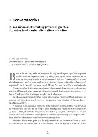 6
Conversatorio 1
Niños, niñas, adolescentes y jóvenes migrantes.
Experiencias docentes: alternativas y desafíos
Silvia Valle Tépatl
Presidenta de la Comisión Nacional para la
Mejora Continua de la Educación (Mejoredu)
B
uenosdíasatodas y todos los presentes. Antesque nada, quieroagradeceraquienes
amablementehacenposibleesteforo,yalosquenossiguenenestemomentoporlas
redes sociales y medios electrónicos. Bienvenidos al foro: “La educación al alcance
de todas y todos los niños, niñas, adolescentes y jóvenes migrantes. Desafíos y alternativas”,
organizado por la Comisión Nacional para la Mejora Continua de la Educación, Mejoredu.
Nos acompañan distinguidas autoridades educativas de diferentes partes de nuestro
querido México, así como docentes e investigadores de instituciones interesadas en el
tema. A todos ustedes, gracias por atender nuestro llamado.
La educación de miles de niñas, niños, adolescentes y jóvenes (NNAJ) migrantes en
nuestro país constituye uno de los retos más grandes e importantes del Sistema Educa-
tivo Nacional (SEN).
A pesar de su relevancia, el problema de la migración interna de NNAJ y su derecho a
la educación ha sido uno de los campos de la investigación educativa menos explorado.
A fines de 2010, el Instituto Nacional de Estadística y Geografía (INEGI) reconoció que
existía un escaso número de investigaciones sobre esta población y que tampoco se ha-
bían desarrollado suficientes informes sociodemográficos.
Mejoredu tiene como prioridad la mejora continua de las comunidades educati-
vas que enfrentan condiciones de vulnerabilidad, entre las que se encuentran niños,
 