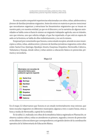 La educación al alcance de todas y todos los niños, niñas,
adolescentes y jóvenes migrantes. Desafíos y alternativas
60
Enestaocasióncompartiré experienciasrelacionadasconniños, niñas, adolescentesy
jóvenes de familias jornaleras migrantes. Antes de entrar en materia es preciso mencionar
que necesitamos organizar y estructurar los lineamientos migratorios que se trazan en
nuestro país y en nuestra entidad, ya que en el discurso y en la narrativa de algunas auto-
ridades se habla como si fuera lo mismo un migrante trabajador agrícola, uno en tránsito,
uno que retorna, uno que solicita refugio, el que fue repatriado, el que está en espera de
asilo en la frontera; se habla de ellos indistintamente, y no son lo mismo.
Empezaré por comentarles que Sonora, como estado receptor, atiende en once muni-
cipios a niños, niñas, adolescentes y jóvenes de familias jornaleras migrantes; entre ellos
están: Santa Cruz, Quiriego, Opodepe, Imuris, Guaymas, Empalme, Hermosillo, Caborca,
Tubutama y Soyopa, donde niños y niñas asisten a educación básica en preescolar, pri-
maria y secundaria.
Mapa 2.2
En el mapa 2.2 observamos que Sonora es un estado territorialmente muy extenso, que
tiene escuelas migrantes en diferentes municipios; algunas a tres o cuatro horas, otras a
hora y media de Hermosillo, capital de la entidad.
En la tabla 2.1, realizada con cifras de la estadística básica registrada en Planeación, se
observa cuántos niños y niñas se atendieron en primero, segundo y tercero de preescolar
en los últimos ciclos escolares que correspondieron a mi gestión dentro de la coordinación
operativa de la Subsecretaría de Educación Básica.
 