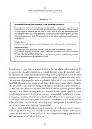 La educación al alcance de todas y todos los niños, niñas,
adolescentes y jóvenes migrantes. Desafíos y alternativas
64
Diapositiva 2.3
El contexto en el que vivimos, a partir de 2010 se ha buscado la profesionalización de
los asesores de educación migrante en la entidad. También hemos documentado prácti-
cas educativas. En Sonora ha habido varias investigaciones y capacitaciones para docentes
de educación migrante o para docentes de educación regular que pudieran atender pobla-
ción migrante. Algunas de ellas las ha impulsado el Colegio de Sonora. La doctora Gloria
Ciria Valdez Gardea ha sido una de las activistas más fuertes en cuanto a la investigación
educativa sobre el niño migrante, ha impulsado algunas iniciativas y acciones afirmativas.
Por otro lado, respecto a prácticas exitosas del Pronim, tenemos que Rosa María
Esquivel, Celina Torres Arcadia y Marcelino Martínez llevaron a cabo algunas acciones
para fomentar y fortalecer la educación migrante en la entidad. También se tiene docu-
mentación de prácticas docentes en contextos vulnerables, como recurso para enfocar
las estrategias de la gestión educativa. Las doctoras Gabriela Mora, Celina Torres Arcadia
y Norma Pesqueira impulsaron iniciativas muy importantes para estos sectores vulnera-
bles, entre otros con algún índice de vulnerabilidad.
En el estado ha habido algunas iniciativas, gracias a la colaboración de docentes so-
norenses que las han impulsado en coordinación y cooperación con otras instituciones,
como la Secretaría de Educación y Cultura, el Centro Regional de Investigación, el Tecno-
lógico de Monterrey y el Colegio de Sonora.
 