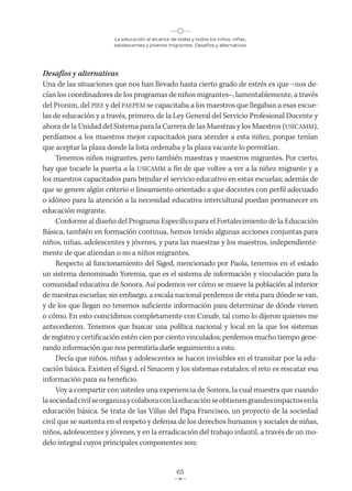 La educación al alcance de todas y todos los niños, niñas,
adolescentes y jóvenes migrantes. Desafíos y alternativas
65
Desafíos y alternativas
Una de las situaciones que nos han llevado hasta cierto grado de estrés es que −nos de-
cían los coordinadores de los programas de niños migrantes−, lamentablemente, a través
del Pronim, del PIEE y del PAEPEM se capacitaba a los maestros que llegaban a esas escue-
las de educación y a través, primero, de la Ley General del Servicio Profesional Docente y
ahora de la Unidad del Sistema para la Carrera de las Maestras y los Maestros (USICAMM),
perdíamos a los maestros mejor capacitados para atender a esta niñez, porque tenían
que aceptar la plaza donde la lista ordenaba y la plaza vacante lo permitían.
Tenemos niños migrantes, pero también maestras y maestros migrantes. Por cierto,
hay que tocarle la puerta a la USICAMM a fin de que voltee a ver a la niñez migrante y a
los maestros capacitados para brindar el servicio educativo en estas escuelas; además de
que se genere algún criterio o lineamiento orientado a que docentes con perfil adecuado
o idóneo para la atención a la necesidad educativa intercultural puedan permanecer en
educación migrante.
Conforme al diseño del Programa Específico para el Fortalecimiento de la Educación
Básica, también en formación continua, hemos tenido algunas acciones conjuntas para
niños, niñas, adolescentes y jóvenes, y para las maestras y los maestros, independiente-
mente de que atiendan o no a niños migrantes.
Respecto al funcionamiento del Siged, mencionado por Paola, tenemos en el estado
un sistema denominado Yoremia, que es el sistema de información y vinculación para la
comunidad educativa de Sonora. Así podemos ver cómo se mueve la población al interior
de nuestras escuelas; sin embargo, a escala nacional perdemos de vista para dónde se van,
y de los que llegan no tenemos suficiente información para determinar de dónde vienen
o cómo. En esto coincidimos completamente con Conafe, tal como lo dijeron quienes me
antecedieron. Tenemos que buscar una política nacional y local en la que los sistemas
de registro y certificación estén cien por ciento vinculados; perdemos mucho tiempo gene-
rando información que nos permitiría darle seguimiento a esto.
Decía que niños, niñas y adolescentes se hacen invisibles en el transitar por la edu-
cación básica. Existen el Siged, el Sinacem y los sistemas estatales; el reto es rescatar esa
información para su beneficio.
Voy a compartir con ustedes una experiencia de Sonora, la cual muestra que cuando
lasociedadcivilseorganizaycolaboraconlaeducaciónseobtienengrandesimpactosenla
educación básica. Se trata de las Villas del Papa Francisco, un proyecto de la sociedad
civil que se sustenta en el respeto y defensa de los derechos humanos y sociales de niñas,
niños, adolescentes y jóvenes, y en la erradicación del trabajo infantil, a través de un mo-
delo integral cuyos principales componentes son:
 