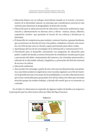 La educación al alcance de todas y todos los niños, niñas,
adolescentes y jóvenes migrantes. Desafíos y alternativas
66
• Educación básica con un enfoque intercultural, basado en el rescate y reconoci-
miento de la diversidad cultural, un principio que consideramos esencial en este
contexto para disminuir la desigualdad y la deserción escolar.
• Educación para la salud, prevención de adicciones, educación ambiental y capa-
citación y adiestramiento en diversas artes y oficios –música, danza, alfarería,
carpintería, textiles– que permitan el rescate de sus culturas y fortalezcan su
identidad.
• El desarrollo de competencias para instalar y sostener huertos y granjas familiares,
que se promueve en función de traer a los padres, cuidadores o tutores a las escue-
las, con el fin de que sean un vínculo y apoyo permanente para niños y niñas.
• Aprendizaje del uso de las tecnologías de la información y comunicación (TIC).
• Vinculación para el desarrollo comunitario con programas de educación para
padres, madres de familia y tutores; formación de mediadores sociales para la paz
y prevención del delito; mejoramiento del entorno y las viviendas; preservación y
estímulo de la diversidad cultural y lingüística; y promoción del derecho humano
de acceso a la cultura.
• Educación ambiental.
• Área escolar. Por estrategia, a partir de este ciclo una escuela preescolar, una prima-
ria y una telesecundaria se registraron como escuelas regulares con el fin de mante-
ner la plantilla docente en la mejor de las posibilidades, y con diez villas (de las trece
que se han construido) para que puedan vivir ahí las niñas y los niños que necesitan
atención porque las madres trabajan, a dictado del comité que en su momento va
a atender.
En el video 2.1 observamos la expresión de algunas madres de familia con respecto a
la percepción que los niños tienen sobre las Villas del Papa Francisco.
Video 2.1
https://youtu.be/Zw9sbmz0IQ0
 