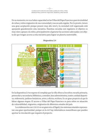 La educación al alcance de todas y todos los niños, niñas,
adolescentes y jóvenes migrantes. Desafíos y alternativas
67
En su momento, no va a haber capacidad en las Villas del Papa Francisco para la totalidad
de niñas y niños migrantes de esa comunidad y esa escuela regular. Por lo pronto, tienen
una gran aceptación porque poseen muy alto nivel y la sociedad civil organizada está
apoyando grandemente esta iniciativa. Nuestras escuelas son regulares; el objetivo es
muy claro: apoyar a la niñez, principalmente al generar las acciones adecuadas con obje-
to de que tengan acceso a esta iniciativa para lograr un planeta sustentable.
Diapositiva 2.4
En la diapositiva 2.4 se expone el complejo que la villa ofrece a los niños: escuela primaria,
preescolar y secundaria; biblioteca, comedor, área administrativa, teatro, unidad deporti-
va, enfermería, jardines botánicos, artes y oficios, etcétera. Es un gran proyecto al que le
faltan algunas etapas. El acceso a Villas del Papa Francisco es para niños en situación
de vulnerabilidad, migrantes, originarios de diferentes estados del país.
La colaboración con UNICEF es un gran reto; el Siged y los sistemas estatales represen-
tan una gran oportunidad, porque en la SEP hay informáticos maravillosos que pueden
aportar la vinculación que requiere el proyecto.
 
