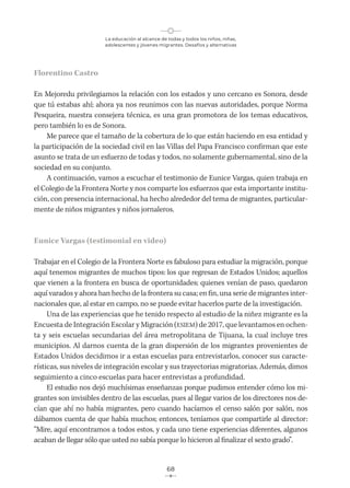 La educación al alcance de todas y todos los niños, niñas,
adolescentes y jóvenes migrantes. Desafíos y alternativas
68
Florentino Castro
En Mejoredu privilegiamos la relación con los estados y uno cercano es Sonora, desde
que tú estabas ahí; ahora ya nos reunimos con las nuevas autoridades, porque Norma
Pesqueira, nuestra consejera técnica, es una gran promotora de los temas educativos,
pero también lo es de Sonora.
Me parece que el tamaño de la cobertura de lo que están haciendo en esa entidad y
la participación de la sociedad civil en las Villas del Papa Francisco confirman que este
asunto se trata de un esfuerzo de todas y todos, no solamente gubernamental, sino de la
sociedad en su conjunto.
A continuación, vamos a escuchar el testimonio de Eunice Vargas, quien trabaja en
el Colegio de la Frontera Norte y nos comparte los esfuerzos que esta importante institu-
ción, con presencia internacional, ha hecho alrededor del tema de migrantes, particular-
mente de niños migrantes y niños jornaleros.
Eunice Vargas (testimonial en video)
Trabajar en el Colegio de la Frontera Norte es fabuloso para estudiar la migración, porque
aquí tenemos migrantes de muchos tipos: los que regresan de Estados Unidos; aquellos
que vienen a la frontera en busca de oportunidades; quienes venían de paso, quedaron
aquí varados y ahora han hecho de la frontera su casa; en fin, una serie de migrantes inter-
nacionales que, al estar en campo, no se puede evitar hacerlos parte de la investigación.
Una de las experiencias que he tenido respecto al estudio de la niñez migrante es la
Encuesta de Integración Escolar y Migración (ESIEM) de 2017, que levantamos en ochen-
ta y seis escuelas secundarias del área metropolitana de Tijuana, la cual incluye tres
municipios. Al darnos cuenta de la gran dispersión de los migrantes provenientes de
Estados Unidos decidimos ir a estas escuelas para entrevistarlos, conocer sus caracte-
rísticas, sus niveles de integración escolar y sus trayectorias migratorias. Además, dimos
seguimiento a cinco escuelas para hacer entrevistas a profundidad.
El estudio nos dejó muchísimas enseñanzas porque pudimos entender cómo los mi-
grantes son invisibles dentro de las escuelas, pues al llegar varios de los directores nos de-
cían que ahí no había migrantes, pero cuando hacíamos el censo salón por salón, nos
dábamos cuenta de que había muchos; entonces, teníamos que compartirle al director:
“Mire, aquí encontramos a todos estos, y cada uno tiene experiencias diferentes, algunos
acaban de llegar sólo que usted no sabía porque lo hicieron al finalizar el sexto grado”.
 