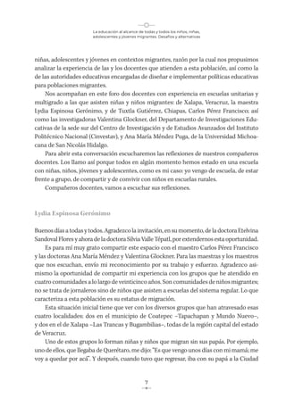 La educación al alcance de todas y todos los niños, niñas,
adolescentes y jóvenes migrantes. Desafíos y alternativas
7
niñas, adolescentes y jóvenes en contextos migrantes, razón por la cual nos propusimos
analizar la experiencia de las y los docentes que atienden a esta población, así como la
de las autoridades educativas encargadas de diseñar e implementar políticas educativas
para poblaciones migrantes.
Nos acompañan en este foro dos docentes con experiencia en escuelas unitarias y
multigrado a las que asisten niñas y niños migrantes: de Xalapa, Veracruz, la maestra
Lydia Espinosa Gerónimo, y de Tuxtla Gutiérrez, Chiapas, Carlos Pérez Francisco; así
como las investigadoras Valentina Glockner, del Departamento de Investigaciones Edu-
cativas de la sede sur del Centro de Investigación y de Estudios Avanzados del Instituto
Politécnico Nacional (Cinvestav), y Ana María Méndez Puga, de la Universidad Michoa-
cana de San Nicolás Hidalgo.
Para abrir esta conversación escucharemos las reflexiones de nuestros compañeros
docentes. Los llamo así porque todos en algún momento hemos estado en una escuela
con niñas, niños, jóvenes y adolescentes, como es mi caso: yo vengo de escuela, de estar
frente a grupo, de compartir y de convivir con niños en escuelas rurales.
Compañeros docentes, vamos a escuchar sus reflexiones.
Lydia Espinosa Gerónimo
Buenosdíasatodas y todos. Agradezco la invitación, ensumomento, deladoctoraEtelvina
Sandoval Flores y ahora de la doctora Silvia Valle Tépatl, por extendernos esta oportunidad.
Es para mí muy grato compartir este espacio con el maestro Carlos Pérez Francisco
y las doctoras Ana María Méndez y Valentina Glockner. Para las maestras y los maestros
que nos escuchan, envío mi reconocimiento por su trabajo y esfuerzo. Agradezco asi-
mismo la oportunidad de compartir mi experiencia con los grupos que he atendido en
cuatro comunidades a lo largo de veinticinco años. Son comunidades de niños migrantes;
no se trata de jornaleros sino de niños que asisten a escuelas del sistema regular. Lo que
caracteriza a esta población es su estatus de migración.
Esta situación inicial tiene que ver con los diversos grupos que han atravesado esas
cuatro localidades: dos en el municipio de Coatepec –Tapachapan y Mundo Nuevo–,
y dos en el de Xalapa –Las Trancas y Bugambilias–, todas de la región capital del estado
de Veracruz.
Uno de estos grupos lo forman niñas y niños que migran sin sus papás. Por ejemplo,
uno de ellos, que llegaba de Querétaro, me dijo: “Es que vengo unos días con mi mamá; me
voy a quedar por acá”. Y después, cuando tuvo que regresar, iba con su papá a la Ciudad
 