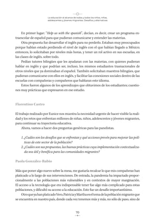 La educación al alcance de todas y todos los niños, niñas,
adolescentes y jóvenes migrantes. Desafíos y alternativas
70
En primer lugar: “Help us with the spanish”, decían, es decir, crear un programa ex-
traescolar de español para que pudieran comunicarse y entender las materias.
Otra propuesta fue desarrollar el inglés para no perderlo. Estaban muy preocupados
porque habían estado perdiendo el nivel de inglés con el que habían llegado a México;
entonces, lo solicitaban por niveles más horas, y tener un rol activo en sus escuelas, en
las clases de inglés, sobre todo.
Pedían tutores bilingües que les ayudaran con las materias, con quienes pudieran
hablar en inglés y que podrían ser, incluso, los mismos estudiantes trasnacionales de
otros niveles que ya dominaban el español. También solicitaban maestros bilingües, que
pudieran comunicarse con ellos en inglés, y facilitar las conexiones sociales dentro de las
escuelas con compañeras y compañeros que hablaran este idioma.
Estos fueron algunos de los aprendizajes que obtuvimos de los estudiantes; cuestio-
nes muy prácticas que expresaron en ese estudio.
Florentino Castro
El trabajo realizado por Eunice nos muestra la necesidad urgente de hacer visible la reali-
dad y los retos que enfrentan millones de niñas, niños, adolescentes y jóvenes migrantes,
para continuar su trayectoria educativa.
Ahora, vamos a hacer dos preguntas genéricas para las panelistas.
1. ¿Cuáles son los desafíos que se enfrentan y qué acciones prevén para mejorar las polí-
ticas de este sector de la población?
2. ¿Cuáles son sus propuestas, las buenas prácticas cuya implementación contextualiza-
da sea útil y benéfica para las comunidades migrantes?
Paola González-Rubio
Más que poner algo nuevo sobre la mesa, me gustaría recalcar lo que mis compañeras han
platicado a lo largo de sus intervenciones. De entrada, la pandemia ha impactado propor-
cionalmente a las poblaciones más vulnerables y en contextos de mayor marginación.
El acceso a la tecnología que era indispensable tener fue algo más complicado para estas
poblaciones, y dificultó su acceso a la educación. Este fue un desafío importantísimo.
OtroqueyahanplaticadoVero,PatriciayMarthaeseltemadelapoblaciónmigranteque
se encuentra en nuestro país, donde cada vez tenemos más y más, no sólo de paso, sino de
 