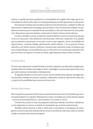 La educación al alcance de todas y todos los niños, niñas,
adolescentes y jóvenes migrantes. Desafíos y alternativas
71
retorno, y aquella que busca quedarse en comunidades de acogida. Esto exige que las co-
munidades escolares estén cada vez más preparadas para recibir y garantizar su educación.
Necesitamos trabajar para erradicar prácticas discriminatorias, combatir la falta de
información, implementar estrategias que permitan a las y los docentes trabajar con po-
blaciones diversas por la variedad de las necesidades y del nivel educativo de esta pobla-
ción. Requerimos atención distinta, incluyendo la relativa al tema de los idiomas.
Un tercer desafío es el que comentó la maestra Martha en torno a la priorización que
se da a la educación. Esta población está buscando sobrevivir, realmente es la palabra
que me gustaría usar porque, ya sea que crucen o que regresen, tienen necesidades de
supervivencia –vivienda, trabajo, alimentación, salud y demás– y no se prioriza el tema
educativo, por obvias razones. Entonces, tenemos que comunicar mejor el impacto que
tiene el aprendizaje en esta población, que no sólo está en la escuela para aprender, sino
que esto tiene un impacto en temas de salud, seguridad para niñas y niños, etcétera.
Verónica Silva
Un reto muy importante es poder brindar a la niñez migrante una educación integral, pen-
sándola desde los ámbitos psicológicos, físico e ideológico; una atención psicosocial, en la
que todos estemos involucrados es fundamental.
El segundo desafío es el reto que se tiene con las instituciones: generar sinergias que
nos permitan trabajar de manera conjunta, colaborativa, desde la expertise de cada una,
y a partir de la posibilidad que tenemos de intervenir.
Martha Lilia Gómez
Mis compañeras pusieron sobre la mesa nuestras líneas de acción y los desafíos que tene-
mos para trabajar en conjunto. Mi propuesta es que ese trabajo sea con los demás estados
–como lo mencionaba Patricia–, pero también con Conafe y UNICEF.
Una línea de acción es crear un programa estatal que atienda a las fincas cafetaleras,
y a los migrantes, lo cual no se incluía en el propósito que se tenía anteriormente.
También está la atención a niñas y niños que se encuentran en programas de emer-
gencia social y la atención al protocolo de acceso a escuelas de niños que están en nuestro
estado en situación de estancia temporal.
 