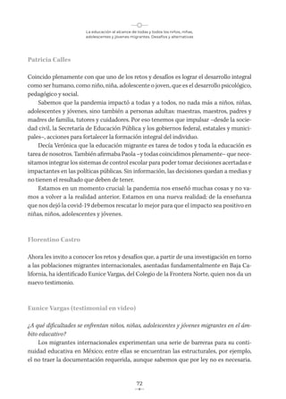 La educación al alcance de todas y todos los niños, niñas,
adolescentes y jóvenes migrantes. Desafíos y alternativas
72
Patricia Calles
Coincido plenamente con que uno de los retos y desafíos es lograr el desarrollo integral
como ser humano, como niño, niña, adolescente o joven, que es el desarrollo psicológico,
pedagógico y social.
Sabemos que la pandemia impactó a todas y a todos, no nada más a niños, niñas,
adolescentes y jóvenes, sino también a personas adultas: maestras, maestros, padres y
madres de familia, tutores y cuidadores. Por eso tenemos que impulsar –desde la socie-
dad civil, la Secretaría de Educación Pública y los gobiernos federal, estatales y munici-
pales–, acciones para fortalecer la formación integral del individuo.
Decía Verónica que la educación migrante es tarea de todos y toda la educación es
tarea de nosotros. También afirmaba Paola –y todas coincidimos plenamente– que nece-
sitamos integrar los sistemas de control escolar para poder tomar decisiones acertadas e
impactantes en las políticas públicas. Sin información, las decisiones quedan a medias y
no tienen el resultado que deben de tener.
Estamos en un momento crucial: la pandemia nos enseñó muchas cosas y no va-
mos a volver a la realidad anterior. Estamos en una nueva realidad; de la enseñanza
que nos dejó la covid-19 debemos rescatar lo mejor para que el impacto sea positivo en
niñas, niños, adolescentes y jóvenes.
Florentino Castro
Ahora les invito a conocer los retos y desafíos que, a partir de una investigación en torno
a las poblaciones migrantes internacionales, asentadas fundamentalmente en Baja Ca-
lifornia, ha identificado Eunice Vargas, del Colegio de la Frontera Norte, quien nos da un
nuevo testimonio.
Eunice Vargas (testimonial en video)
¿A qué dificultades se enfrentan niños, niñas, adolescentes y jóvenes migrantes en el ám-
bito educativo?
Los migrantes internacionales experimentan una serie de barreras para su conti-
nuidad educativa en México; entre ellas se encuentran las estructurales, por ejemplo,
el no traer la documentación requerida, aunque sabemos que por ley no es necesaria.
 