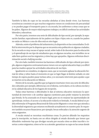La educación al alcance de todas y todos los niños, niñas,
adolescentes y jóvenes migrantes. Desafíos y alternativas
73
También la falta de cupo en las escuelas aledañas al área donde viven. Las barreras
económicas consisten en que muchos migrantes vienen en condiciones de precariedad
y no pueden pagar el transporte para ir a la escuela, los uniformes u otras cosas que se
les piden. Algunos de mayor edad requieren trabajar y es difícil combinar las actividades
laborales y educativas.
Por otra parte, tenemos una serie de dificultades de tipo social, por ejemplo, la sepa-
ración familiar, especialmente de los padres con hijas e hijos; esto es, cuando los padres
no están en México o uno de ellos está en otro lugar.
Además, existe el problema del aislamiento y la dispersión en las comunidades. Es di-
fícil la intervención por lo dispersa que se encuentra esta población en algunas ciudades.
En la escuela es muy escaso el apoyo social, sobre todo el de docentes para la educación
y el aprendizaje de ese tipo de estudiantes que, en algunas escuelas, son invisibles: no se
sabe bien quiénes son los migrantes y cómo hay que apoyarlos. Algunos enfrentan discri-
minación social o bullying escolar.
Por otro lado, también tenemos las barreras o dificultades de tipo cultural; por ejem-
plo, algunos migrantes centroamericanos vienen con un capital educativo bajo y es difícil
para las madres apoyar las actividades educativas de sus hijos.
Igualmente se considera, en algunos casos, que se necesario aplazar la educación for-
mal de niñas y niños hasta el momento en que se logre llegar al destino soñado; en este
tiempo de espera pueden pasar incluso años, y es necesario intervenir para ayudar a que
se inserten en la educación en México.
Dentro de la escuela, aquellos que ya lograron insertarse viven una serie de dificulta-
des culturales; por ejemplo, diferencias con el idioma, curriculares, en la cultura escolar y
en la calidad educativa de los lugares de recepción.
Todas estas barreras o dificultades le dan al sistema educativo mexicano la opor-
tunidad de intervenir o de cambiar algunas cuestiones para poder mejorar la atención
que brinda. Se ha avanzado en el marco legal, pero no en mejorar las oportunidades de
aprendizaje, incluso, el acceso a la educación todavía es limitado. A escala federal se po-
dría reformular el Programa Binacional de Educación Migrante o crear otro que atienda a
la diversidad migratoria que estamos recibiendo actualmente en nuestro país. Se requie-
ren también recursos financieros: por ejemplo, becas enfocadas a la atención urgente de
estos migrantes.
A escala estatal se necesitan muchísimas cosas. Es preciso difundir los requisitos
para la inscripción, no basta con un oficio dirigido al estado diciendo que tienen que
difundirlo: realmente hay que divulgar escuela por escuela cómo se debe inscribir e in-
sertar a estos migrantes, cómo se les va a atender, garantizar su cupo en las zonas donde
 